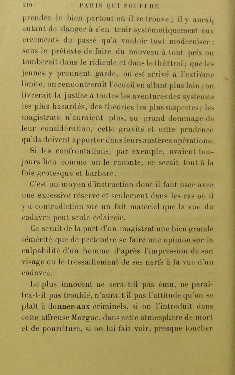•-'Kl l' A H IS (}Vl SOC Kl- M K f)rendre le bien partout où il se trouve ; il y aurai| autant de danger à s'en tenir systématiquement aux errements du passé qu'à vouloir tout moderniser: sous le prétexte de faire du nouveau à tout prix on tomberait dans le ridicule et dans le théâtral ; que les jeunes y prennent garde, on est arrivé à l'extrême limite, on rencontrerait l'écueil en allant plus loin ; on livrerait la justice à toutes les aventures des systèmes les plus hasardés, des théories les plus suspectes; les magistrats n'auraient plus, au grand dommage de leur considération, cette gravité et cette prudence qu'ils doivent apporter dans Icursaustères opérations. Si les confrontations, par exemple, avaient tou- jours lieu comme on le raconte, ce serait tout à la fois grotesque et barbare. C'est un moyen d'instruction dont il faut user avec une excessive réserve et seulement dans les cas où il va contradiction sur un fait matériel que la vue du cadavre peut seule éclaircir. Ce serait de la part d'un magistrat une bien grande témérité que de prétendre se faire une opinion sur la culpabilité d'un homme d'après Timpre.ssion de son visage ou le tressaillement de ses nerfs à la vue d'un cadavre. Le plus innocent ne sera-tril pas ému, ne paraî- tra-t-il pas troublé, n'aura-t-il pas l'attitude qu'on se plaît à doaner aux criminels, si on l'introduit dans cette affreuse Morgue, dans cette atmosphère de mort et de pourriture, si on lui fait voir, presque toucher