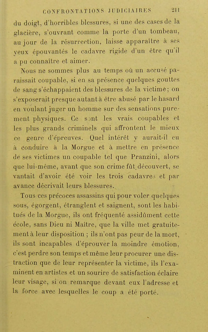 du doigt, d'horribles blessures, si une des cases de la glacière, s'ouvrant comme la porte d'un tombeau, au jour de la résurrection, laisse apparaître à ses yeux épouvantés le cadavre rigide d'un être qu'il a pu connaître et aimer. Nous ne sommes plus au temps où un accusé pa- raissait coupable, si en sa présence quelques gouttes de sang s'échappaient des blessures de la victime; on s'exposerait presque autant à être abusé par le hasard en voulant juger un homme sur des sensations pure- ment physiques. Ce sont les vrais coupables et les plus grands criminels qui affrontent le mieux ce genre d'épreuves. Quel intérêt y aurait-il eu à conduire à la Morgue et à mettre en présence de ses victimes un coupable tel que Pranzini, alors que lui-même, avant que son crime fût. découvert, se vantait d'avoir été voir les trois cadavre-; et par avance décrivait leurs blessures. Tous ces précoces assassins qui pour voler quelques sous, égorgent, étranglent et saignent, sont les habi- tués de la Morgue, ils ont fréquenté assidûment cette école, sans Dieu ni Maître, que la ville met gratuite- ment à leur disposition ; ils n'ont pas peur de la mort, ils sont incapables d'éprouver la moindre émotion, c'est perdre son temps et même leur procurer une dis- traction que de leur représenter la victime, ils l'exa- minent en artistes et un sourire de satisfaction éclaire leur visage, si on remarque devant eux l'adresse et la force avec lesquelles le coup a été porté.
