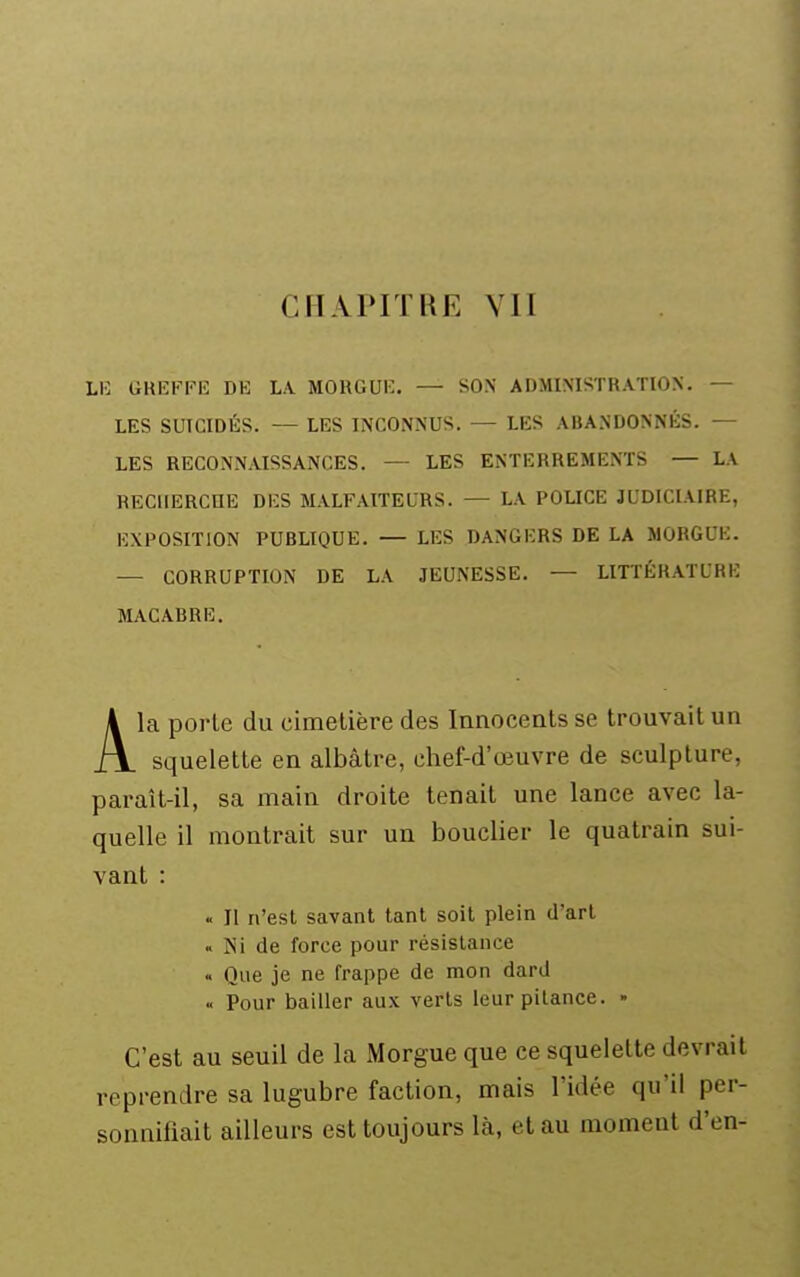 CHAPITRE VII LI-: GKi:i-^Fi': de la morgui:. — son administration. — LES SUICIDÉS. — LES INCONNUS. — LES ABANDONNÉS. — LES RECONNAISSANCES. — LES ENTERREMENTS — LA RECHERCHE DES MALFAITEURS. — LA POUCE JUDICIAIRE, EXPOSITION PUBLIQUE. — LES DANGERS DE LA MORGUE. — CORRUPTION DE LA JEUNESSE. — LITTÉRATURE MACABRE. Ala porte du cimetière des Innocents se trouvait un squelette en albâtre, chef-d'œuvre de sculpture, paraît-il, sa main droite tenait une lance avec la- quelle il montrait sur un bouclier le quatrain sui- vant : « Il n'est savant tant soit plein d'art « Isi de force pour résistance « Que je ne frappe de mon dard « Pour bailler aux verts leur pitance. - C'est au seuil de la Morgue que ce squelette devrait reprendre sa lugubre faction, mais l'idée qu'il per- sonnifiait ailleurs est toujours là, et au moment d'en-