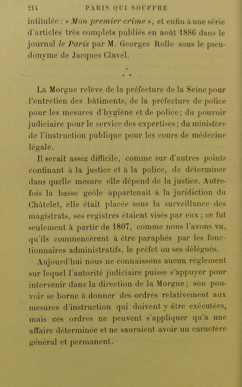 inliLuléo : « Mon premier crime », et enfin aune série d'articles très complets publiés en août 1886 dans le journal le Paris par M. Georges Rolle sous le pseu- donyme de Jacques Glavel. La Morgue relève de la préfecture de la Seine pour l'entretien des bâtiments, de la préfecture de police pour les mesures d'hygiène et de police; du pouvoir judiciaire pour le service des expertises; du ministère de l'instruction publique pour les cours de médecine légale. Il serait assez difficile, comme sur d'autres point* confinant à la justice et à la police, de déterminer dans quelle mesure elle dépend de la justice. Autre- fois la basse geôle appartenait à la juridiction du Chàtelet, elle était placée sous la surveillance des magistrats, ses registres étaient visés par eux ; ce fui seulement à partir de 1807, comme nous l'avons vu, qu'ils commencèrent à être paraphés par les fonc- tionnaires administratifs, le préfet ou ses délégués. Aujourd'hui nous ne connaissons aucun règlement sur lequel l'autorité judiciaire puisse s'appuyer pour intervenir dans la direction de la Morgue ; son pou- voir se borne à donner des ordres relativement aux mesures d'instruction qui doivent y être exécutées, mais ces ordres ne peuvent s'appliquer qu'à une affaire déterminée et ne sauraient avoir un caractère général et permanent.