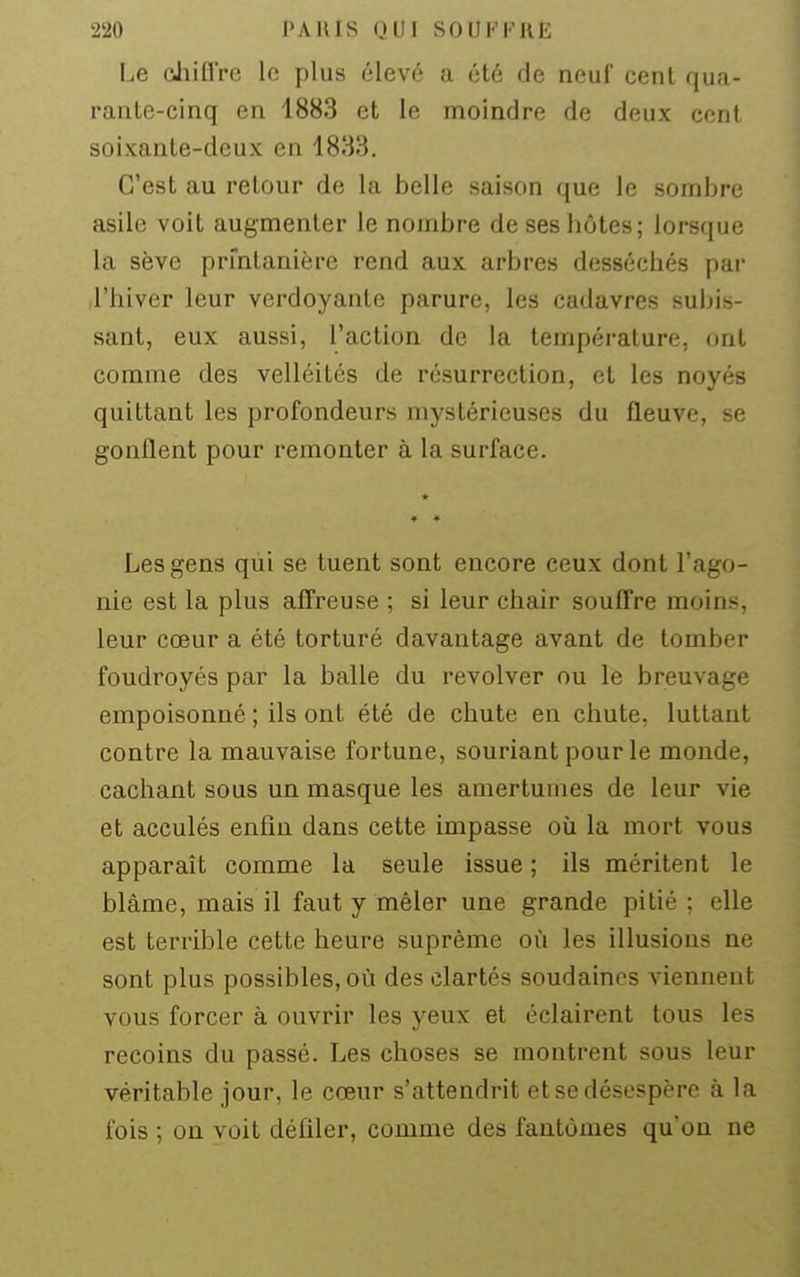 Le chiQ're le plus élevé a été de neuf cent qua- rante-cinq en 1883 et le moindre de deux cent soixante-deux en 1883. C'est au retour de la belle saison que le sombre asile voit augmenter le nombre de ses hôtes; lorsque la sève prmlanière rend aux arbres desséchés par riiiver leur verdoyante parure, les cadavres subis- sant, eux aussi, l'action de la température, ont comme des velléités de résurrection, et les noyés quittant les profondeurs mystérieuses du fleuve, se gonflent pour remonter à la surface. Les gens qui se tuent sont encore ceux dont l'ago- nie est la plus affreuse ; si leur chair souffre moins, leur cœur a été torturé davantage avant de tomber foudroyés par la balle du revolver ou le breuvage empoisonné ; ils ont été de chute en chute, luttant contre la mauvaise fortune, souriant pour le monde, cachant sous un masque les amertumes de leur vie et acculés enfin dans cette impasse où la mort vous apparaît comme la seule issue ; ils méritent le blâme, mais il faut y mêler une grande pitié ; elle est terrible cette heure suprême où les illusions ne sont plus possibles, où des clartés soudaines viennent vous forcer à ouvrir les yeux et éclairent tous les recoins du passé. Les choses se montrent sous leur véritable jour, le cœur s'attendrit et se désespère à la fois ; on voit défiler, comme des fantômes qu'on ne