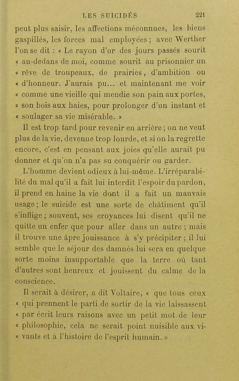 peut plus saisir, les affections méconnues, les biens gaspillés, les forces mal employées ; avec Werther l'on se dit : « Le rayon d'or des jours passés sourit I au-dedans de moi, comme sourit au prisonnier un I rêve de troupeaux, de prairies, d'ambition ou « d'honneur. J'aurais pu... et maintenant me voir « comme une vieille qui mendie son pain aux portes, <t son bois aux haies, pour prolonger d'un instant et « soulager sa vie misérable. » Il est trop tard pour revenir en arrière ; on ne veut plus de la vie, devenue trop lourde, et si on la regrette encore, c'est en pensant aux joies qu'elle aurait pu donner et qu'on n'a pas su conquérir ou garder. L'homme devient odieux à lui-même. L'irréparabi- lité du mal qu'il a fait lui interdit l'espoir du pardon, il prend en haine la vie dont il a fait un mauvais usage ; le suicide est une sorte de châtiment qu'il s'inflige ; souvent, ses croyances lui disent qu'il ne quitte un enfer que pour aller dans un autre ; mais il trouve une âpre jouissance à s'y précipiter ; il lui semble que le séjour des damnés lui sera en quelque sorte moins insupportable que la terre où tant d'autres sont heureux et jouissent du calme de la conscience. Il serait à désirer, a dit Voltaire, <t que tous ceux I qui prennent le parti de sortir de la vie laissassent « par écrit leurs raisons avec un petit mot de leur I philosophie, cela ne serait point nuisible aux vi- « vanls et à l'histoire de l'esprit humain. »