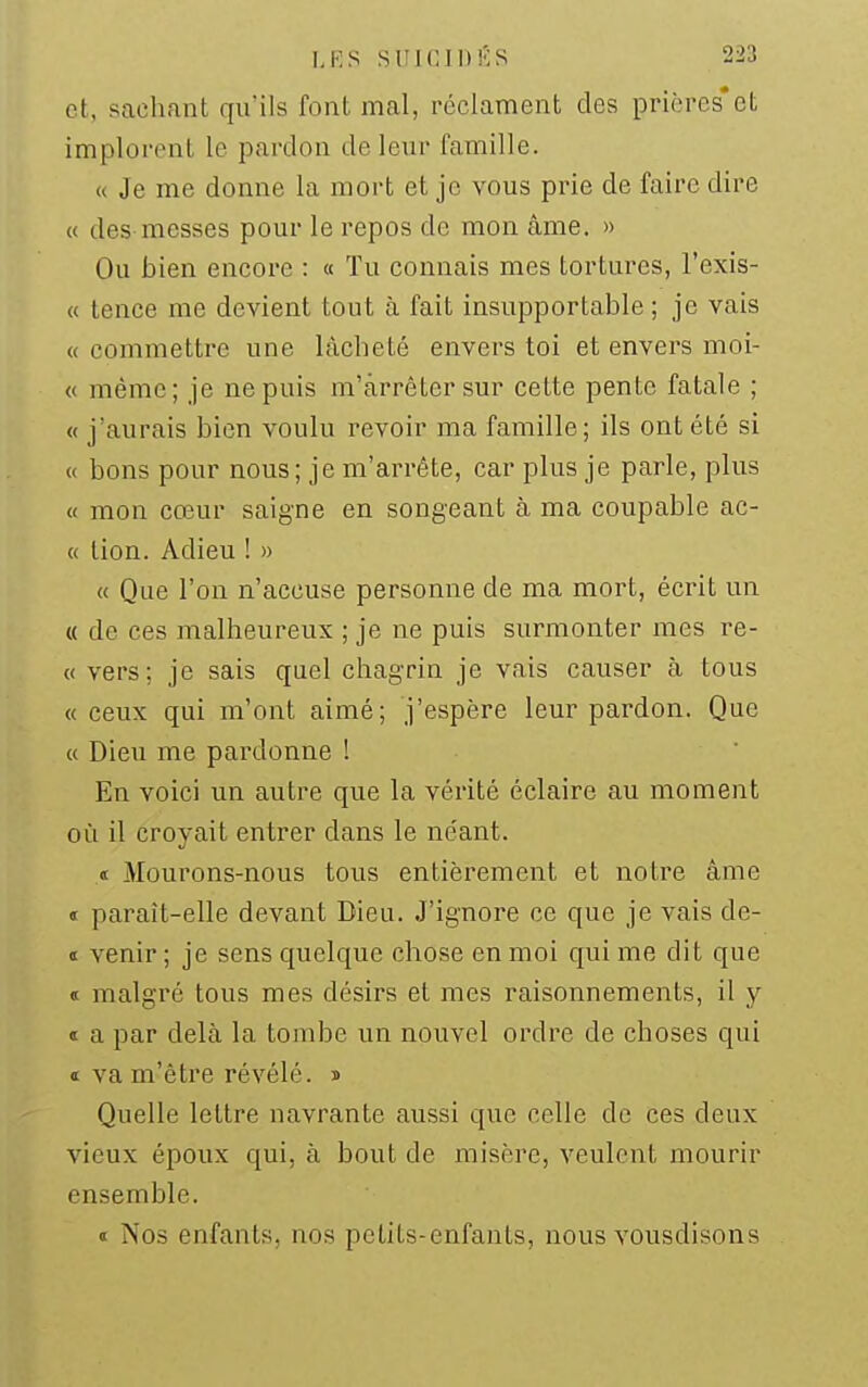 1,K.S SUICIDES '^-'j et, sachant qu'ils font mal, réclament des prières*et implorent le pardon de leur famille. « Je me donne la mort et je vous prie de faire dire « des messes pour le repos de mon âme, » Ou bien encore : « Tu connais mes tortures, l'exis- « tence me devient tout à fait insupportable ; je vais « commettre une lâcheté envers toi et envers moi- « même; je ne puis m'àrrétersur cette pente fatale ; « j'aurais bien voulu revoir ma famille; ils ont été si « bons pour nous; je m'arrête, car plus je parle, plus « mon cœur saigne en songeant à ma coupable ac- « lion. Adieu ! » « Que l'on n'accuse personne de ma mort, écrit un « de ces malheureux ; je ne puis surmonter mes re- « vers; je sais quel chagrin je vais causer à tous « ceux qui m'ont aimé; j'espère leur pardon. Que « Dieu me pardonne ! En voici un autre que la vérité éclaire au moment où il croyait entrer dans le néant. « Mourons-nous tous entièrement et notre âme d paraît-elle devant Dieu. J'ignore ce que je vais de- ï venir ; je sens quelque chose en moi qui me dit que « malgré tous mes désirs et mes raisonnements, il y « a par delà la tombe un nouvel ordre de choses qui ï va m'être révélé, s Quelle lettre navrante aussi que celle de ces deux vieux époux qui, à bout de misère, veulent mourir ensemble. « Nos enfants, nos petits-enfants, nous vousdisons