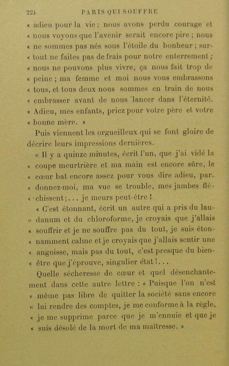 225 TARIS (JUI S ( ) 1'F F 11 K « adieu pour la vie ; nous avons pcM-du courage ci « nous voyons que l'avenir serait encore pire ; nous « ne sommes pas nés sous l'étoile du bonheur ; sur- et tout ne faites pas de frais pour notre enterrement; ï nous ne pouvons plus vivre, ça nous fait trop de a peine ; ma femme et moi nous vous embrassons <t tous, et tous deux nous sommes en train de nous « embrasser avant de nous lancer dans l'éternité. « Adieu, mes enfants, priez pour votre père et votre « bonne mère, » Puis viennent les orgueilleux qui se font gloire de décrire leurs impressions dernières. « Il y a quinze minutes, écrit l'un, que j'ai vidé la ï coupe meurtrière et ma main est encore sûre, le « cœur bat encore assez pour vous dire adieu, par- (( donnez-moi, ma vue se trouble, mes jambes flé- « • chissent ;... je meurs peut-être 1 « C'est étonnant, écrit un autre qui a pris du lan- ce danum et du chloroforme, je croyais que j'allais « souffrir et je ne souffre pas du tout, je suis éton- ï namment calme et je croyais que j'allais sentir une « angoisse, mais pas du tout, c'est presque du bien- « être que j'éprouve, singulier état !... Quelle sécheresse de cœur et quel désenchante- ment dans cette autre lettre : « Puisque l'on n'est « même pas libre de quitter la société sans encore « lui rendre des comptes, je me conforme à la règle, « je me supprime parce que je m'ennuie et que je « suis désolé de la mort de ma maîtresse. »