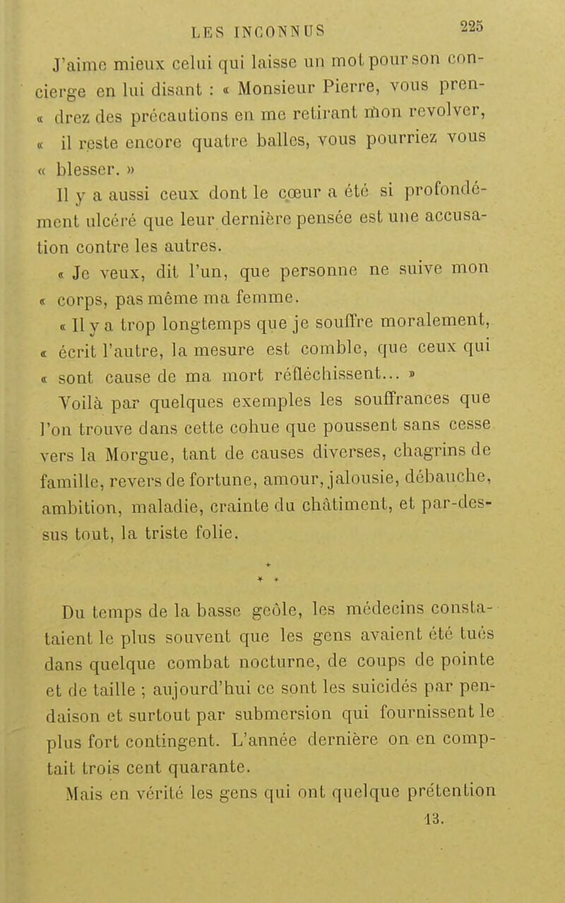 J'aime mieux celui qui laisse un moi pour son con- cierge en lui disant : « Monsieur Pierre, vous pren- tt drez des précautions en me retirant lïion revolver, « il reste encore quatre balles, vous pourriez vous « blesser. » Il y a aussi ceux dont le cœur a été si profondé- ment ulcéré que leur dernière pensée est une accusa- tion contre les autres. « Je veux, dit l'un, que personne ne suive mon « corps, pas même ma femme. « Il y a trop longtemps que je souffre moralement, « écrit l'autre, la mesure est comble, que ceux qui « sont cause de ma mort réfléchissent... » Voilà par quelques exemples les souffrances que l'on trouve dans cette cohue que poussent sans cesse vers la Morgue, tant de causes diverses, chagrins de famille, revers de fortune, amour, jalousie, débauche, ambition, maladie, crainte du châtiment, et par-des- sus tout, la triste folie. 4- Du temps de la basse geôle, les médecins consta- taient le plus souvent que les gens avaient été tués dans quelque combat nocturne, de coups de pointe et de taille ; aujourd'hui ce sont les suicidés par pen- daison et surtout par submersion qui fournissent le plus fort contingent. L'année dernière on en comp- tait trois cent quarante. Mais en vérité les gens qui ont quelque prétention 13.
