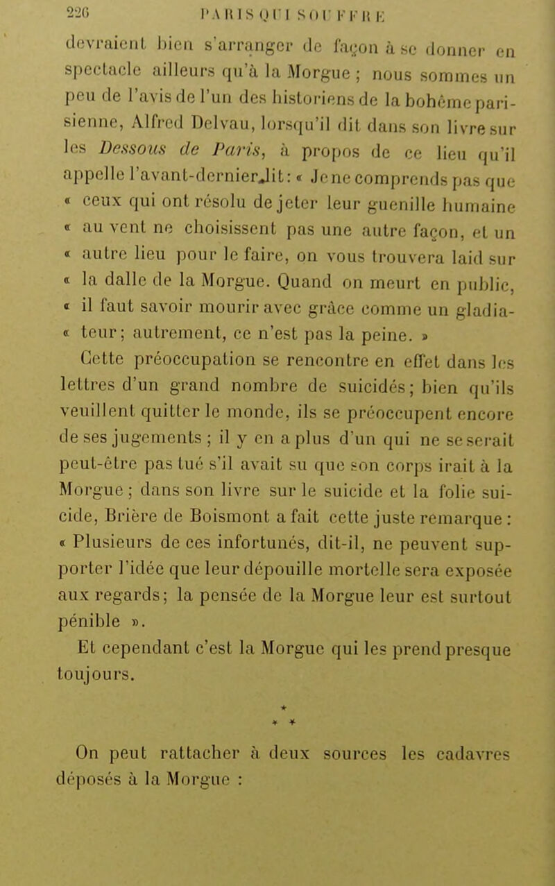 devraicnl bien s'arranger de façon à se donner en spectacle ailleurs qu'à la Morgue ; nous sommes un peu de l'avis de l'un des historiens de la bohème pari- sienne, Alfred Dclvau, lorsqu'il dit dans son livre sur les Deftsous de Paris, à propos de ce lieu qu'il appelle l'avant-dcrnierjit: « Je ne comprends pas que « ceux qui ont résolu de jeter leur guenille humaine <i au vent ne choisissent pas une autre façon, et un « autre lieu pour le faire, on vous trouvera laid sur « la dalle de la Morgue. Quand on meurt en public, « il faut savoir mourir avec grâce comme un gladia- ot teur; autrement, ce n'est pas la peine. » Cette préoccupation se rencontre en effet dans les lettres d'un grand nombre de suicidés; bien qu'ils veuillent quitter le monde, ils se préoccupent encore de ses jugements ; il y en a plus d'un qui ne se serait peut-être pas tué s'il avait su que son corpB irait à la Morgue ; dans son livre sur le suicide et la folie sui- cide, Brière de Boismont a fait cette juste remarque : <t Plusieurs de ces infortunés, dit-il, ne peuvent sup- porter l'idée que leur dépouille mortelle sera exposée aux regards; la pensée de la Morgue leur est surtout pénible ». Et cependant c'est la Morgue qui les prend presque toujours. * On peut rattacher à deux sources les cadavres déposés à la Morgue :