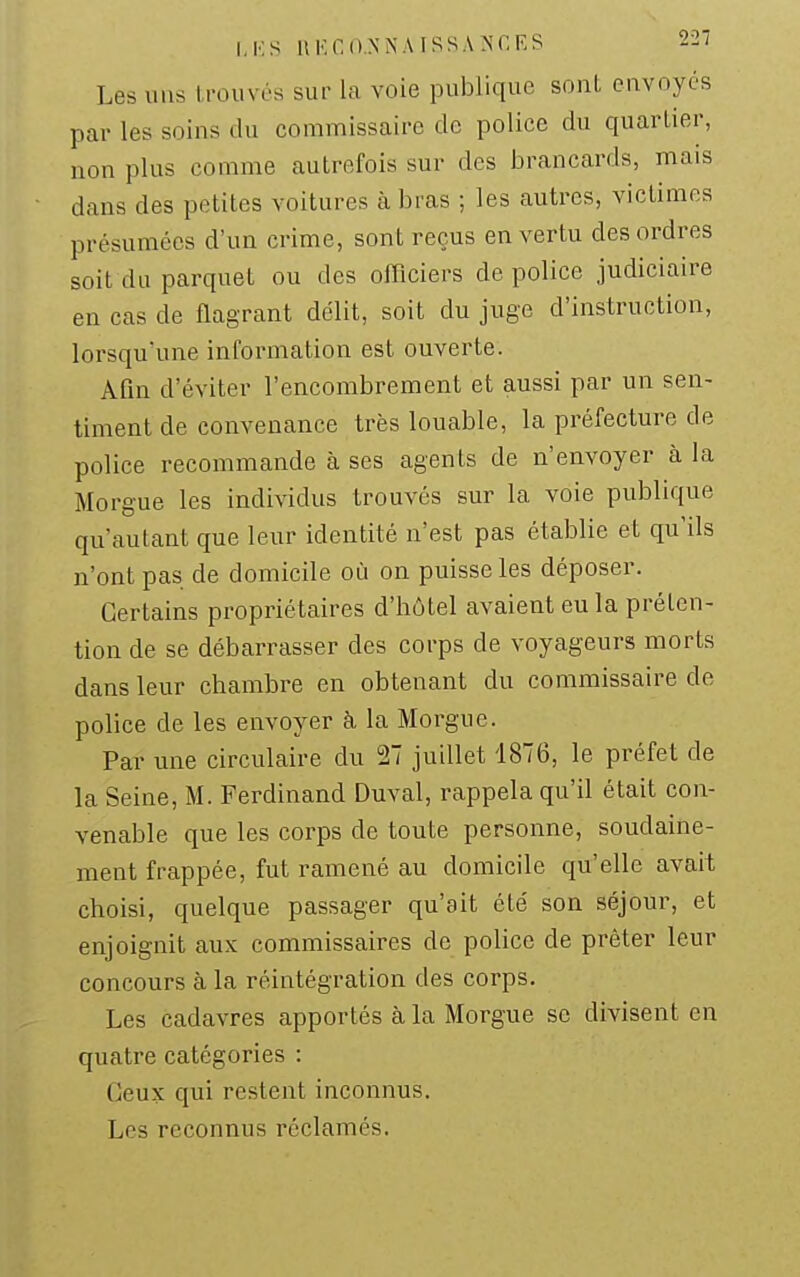 I.KS llKCO.NNAISSANr.ES 22/ Les uns trouvés sur la voie publique sont envoyés par les soins du commissaire de police du quartier, non plus comme autrefois sur des brancards, mais dans des petites voitures à bras ; les autres, victimes présumées d'un crime, sont reçus en vertu des ordres soit du parquet ou des officiers de police judiciaire en cas de flagrant délit, soit du juge d'instruction, lorsqu'une information est ouverte. Afin d'éviter l'encombrement et aussi par un sen- timent de convenance très louable, la préfecture de police recommande à ses agents de n'envoyer à la Morgue les individus trouvés sur la voie publique qu'autant que leur identité n'est pas établie et qu'ils n'ont pas de domicile où on puisse les déposer. Certains propriétaires d'hôtel avaient eu la préten- tion de se débarrasser des corps de voyageurs morts dans leur chambre en obtenant du commissaire de police de les envoyer k la Morgue. Par une circulaire du 27 juillet 1876, le préfet de la Seine, M. Ferdinand Duval, rappela qu'il était con- venable que les corps de toute personne, soudaine- ment frappée, fut ramené au domicile qu'elle avait choisi, quelque passager qu'ait été son séjour, et enjoignit aux commissaires de police de prêter leur concours à la réintégration des corps. Les cadavres apportés à la Morgue se divisent en quatre catégories : Ceux qui restent inconnus. Les reconnus réclamés.