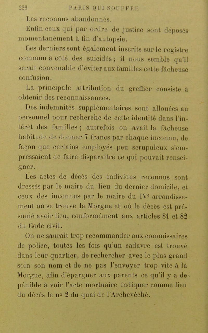 Les reconnus abandonnés. Enfin ceux qui par ordre de justice sont déposés momentanément à fin d'autopsie. Ces derniers sont également inscrits sur le registre commun à côté des suicidés ; il nous semble qu'il serait convenable d'éviter aux familles cette fâcheuse confusion. La principale attribution du grefiier consiste à obtenir des reconnaissances. Des indemnités supplémentaires sont allouées au personnel pour recherche de cette identité dans l'in- térêt des familles ; autrefois on avait la fâcheuse habitude de donner 7 francs par chaque inconnu, de façon que certains employés peu scrupuleux s'em- pressaient (le faire disparaître ce qui pouvait rensei- gner. Les actes de décès des individus reconnus sont dressés par le maire du lieu du dernier domicile, et ceux des inconnus par le maire du IV* arrondisse- ment où se trouve la Morgue et où le décès est pré- sumé avoir lieu, conformément aux articles 81 et 82 du Gode civil. On ne saurait trop recommander aux commissaires de police, toutes les fois qu'un cadavre est trouvé dans leur quartier, de rechercher avec le plus grand soin son nom et de ne pas l'envoyer trop vite à la Morgue, afin d'épargner aux parents ce qu'il y a de pénible à voir l'acte mortuaire indiquer comme lieu du décès le no 2 du quai de l'Archevêché.
