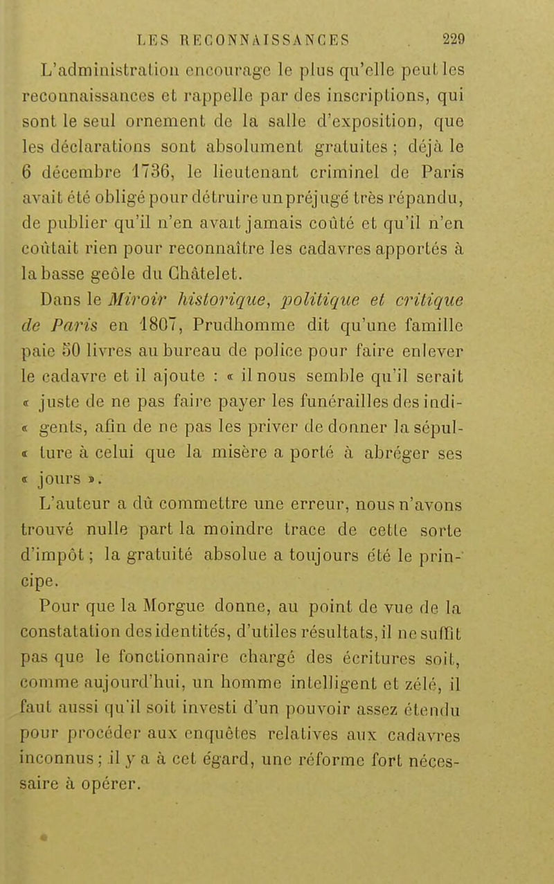 L'admiaistraLioa encourage le plus qu'elle peul. les reconnaissances et rappelle par des inscriptions, qui sont le seul ornement de la salle d'exposition, que les déclarations sont absolument gratuites ; déjà le 6 décembre 1736, le lieutenant criminel de Paris avait été obligé pour détruire unpréjugé très répandu, de publier qu'il n'en avait jamais coûté et qu'il n'en coûtait rien pour reconnaître les cadavres apportés à la basse geôle du Ghâtelet. Dans le Miroir historique, politique et critique de Paris en 1807, Prudhomme dit qu'une famille paie SO livres au bureau de police pour faire enlever le cadavre et il ajoute : « il nous semble qu'il serait t juste de ne pas faire payer les funérailles des indi- « gents, afin de ne pas les priver de donner lasépul- •I ture à celui que la misère a porté à abréger ses « jours ». L'auteur a dû commettre une erreur, nous n'avons trouvé nulle part la moindre trace de cette sorte d'impôt; la gratuité absolue a toujours été le prin-' cipe. Pour que la Morgue donne, au point de vue de la constatation des identités, d'utiles résultats, il ne suffît pas que le fonctionnaire chargé des écritures soit, comme aujourd'hui, un homme intelligent et zélé, il faut aussi qu'il soit investi d'un pouvoir assez étendu pour procéder aux enquêtes relatives aux cadavres inconnus ; il y a à cet e'gard, une réforme fort néces- saire à opérer.