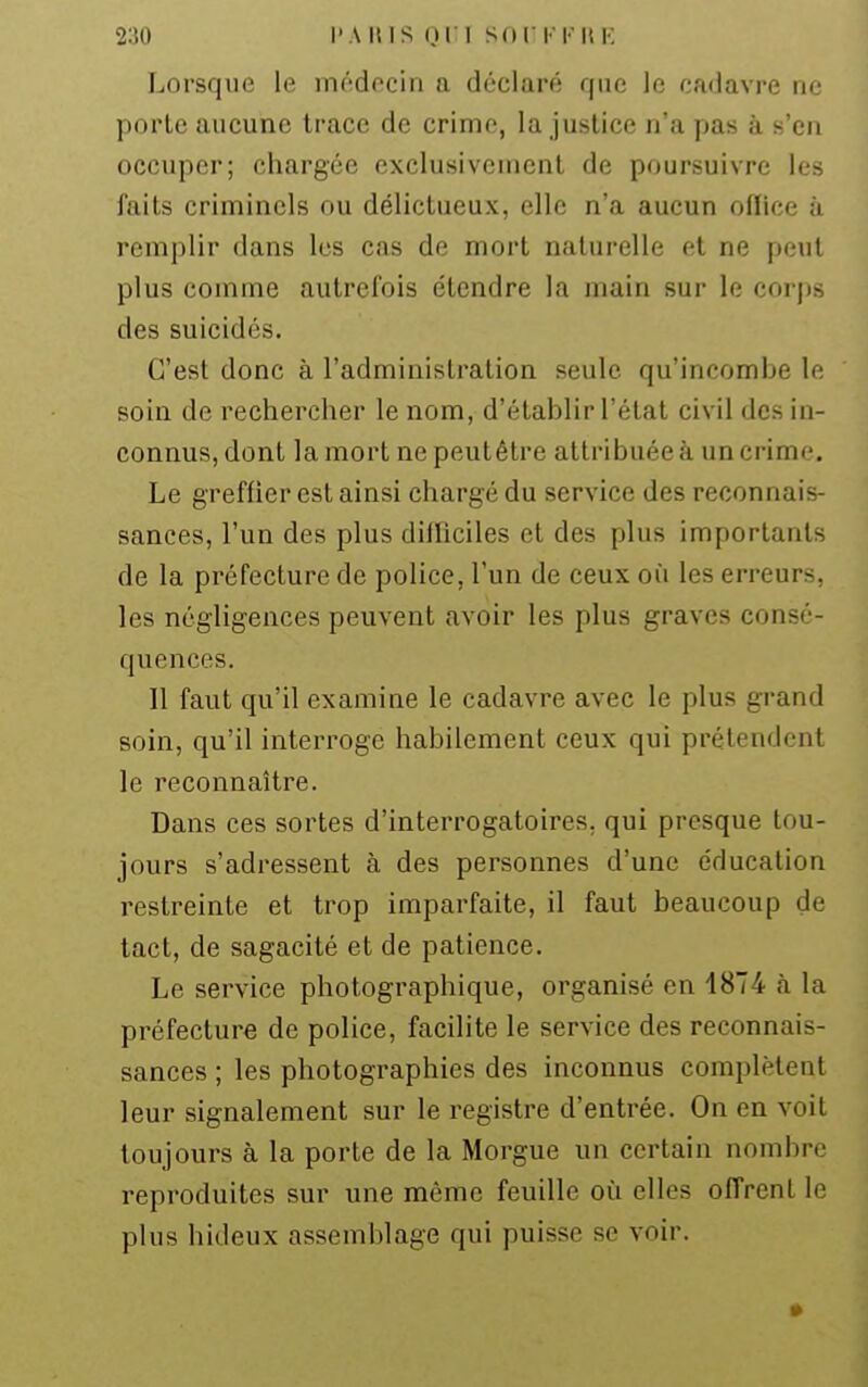 Lorsque le médecin a déclaré que le cadavre ne porte aucune trace de crime, la justice n'a pas à s'en occuper; chargée exclusivement de poursuivre les faits criminels ou délictueux, elle n'a aucun oflice à remplir dans les cas de mort naturelle et ne peut plus comme autrefois étendre la main sur le corps des suicidés. C'est donc à l'administration seule qu'incombe le soin de rechercher le nom, d'établir l'état civil des in- connus, dont la mort ne peutétre attribuée à un crime. Le greffier est ainsi chargé du service des reconnais- sances, l'un des plus dilRciles et des plus importants de la préfecture de police, l'un de ceux où les erreurs, les négligences peuvent avoir les plus graves consé- quences. 11 faut qu'il examine le cadavre avec le plus grand soin, qu'il interroge habilement ceux qui prétendent le reconnaître. Dans ces sortes d'interrogatoires, qui presque tou- jours s'adressent à des personnes d'une éducation restreinte et trop imparfaite, il faut beaucoup de tact, de sagacité et de patience. Le service photographique, organisé en 1874 à la préfecture de police, facilite le service des reconnais- sances ; les photographies des inconnus complètent leur signalement sur le registre d'entrée. On en voit toujours à la porte de la Morgue un certain nombre reproduites sur une même feuille où elles offrent le plus hideux assemblage qui puisse se voir.