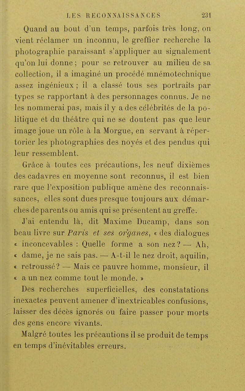Quand au bout d'un temps, parfois très long, on vient réclamer un inconnu, le greffier recherche la photographie paraissant s'appliquer au signalement qu'on lui donne ; pour se retrouver au milieu de sa collection, il a imaginé un procédé mnémotechnique assez ingénieux ; il a classé tous ses portraits par types se rapportant à des personnages connus. Je ne les nommerai pas, mais il y a des célébrités de la po- litique et du théâtre qui ne se doutent pas que leur image joue un rôle à la Morgue, en servant à réper- torier les photographies des noyés et des pendus qui leur ressemblent. Grâce à toutes ces pre'cautions, les neuf dixièmes des cadavres en moyenne sont reconnus, il est bien rare que l'exposition publique amène des reconnais- sances, elles sont dues presque toujours aux démar- ches de parents ou amis qui se présentent au greffe. J'ai entendu là, dit Maxime Ducamp, dans son beau livre sur Paru et ses organes, « des dialogues « inconcevables : Quelle forme a son nez?— Ah, « dame, je ne sais pas. — A-t-il le nez droit, aquilin, ï retroussé? — Mais ce pauvre homme, monsieur, il « a un nez comme tout le monde, s Des recherches superficielles, des constatations inexactes peuvent amener d'inextricables confusions, laisser des décès ignorés ou faire passer pour morts des gens encore vivants. Malgré toutes les précautions il se produit de temps en temps d'inévitables erreurs.