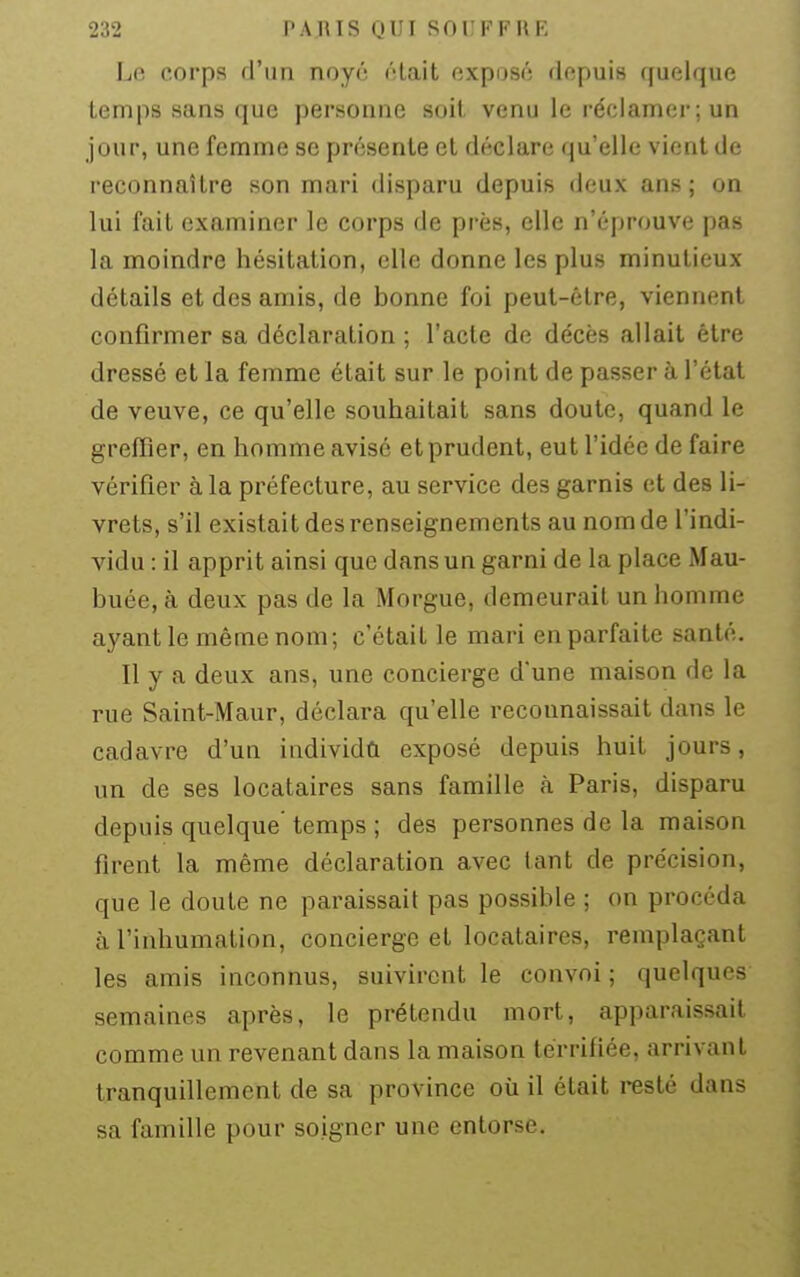 Le corps d'un noyé était exposé depuis quelque temps sans que personne soil venu le réclamer; un jour, une femme se présente et déclare qu'elle vient de reconnaître son mari disparu depuis deux ans; on lui fait examiner le corps de près, elle n'éprouve pas la moindre hésitation, elle donne les plus minutieux détails et des amis, de bonne foi peut-être, viennent confirmer sa déclaration ; l'acte de décès allait être dressé et la femme était sur le point de passer à l'état de veuve, ce qu'elle souhaitait sans doute, quand le greffier, en homme avisé et prudent, eut l'idée de faire vérifier à la préfecture, au service des garnis et des li- vrets, s'il existait des renseignements au nom de l'indi- vidu : il apprit ainsi que dans un garni de la place Mau- buée, à deux pas de la Morgue, demeurait un homme ayant le même nom; c'était le mari en parfaite santé. Il y a deux ans, une concierge d'une maison de la rue Saint-Maur, déclara qu'elle reconnaissait dans le cadavre d'un individû exposé depuis huit jours, un de ses locataires sans famille à Paris, disparu depuis quelque' temps ; des personnes de la maison firent la même déclaration avec tant de précision, que le doute ne paraissait pas possible ; on procéda à l'inhumation, concierge et locataires, remplaçant les amis inconnus, suivirent le convoi ; quelques semaines après, le prétendu mort, apparaissait comme un revenant dans la maison terrifiée, arrivant tranquillement de sa province où il était resté dans sa famille pour soigner une entorse.