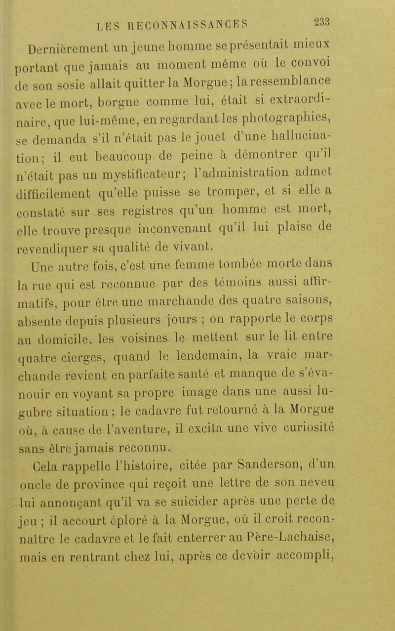 Dernièrement un jeune homme se présentait mieux portant que jamais au moment même où le convoi de son sosie allait quitter la Morgue ; la ressemblance avec le mort, borgne comme lui, était si extraordi- naire, que lui-même, en regardant les photographies, demanda s'il n'était pas le jouet d'une hallucina- tion; il eut beaucoup de peine à démontrer qu'il n'était pas un mystificateur; l'administration admet difficilement qu'elle puisse se tromper, et si elle a constaté sur ses registres qu'un homme est mort, elle trouve presque inconvenant qu'il lui plaise de revendiquer sa qualité de vivant. Une autre fois, c'est une femme tombée morte dans la rue qui est reconnue par des témoins aussi alTir- matifs, pour être une marchande des quatre saisons, absente depuis plusieurs jours ; on rapporte le corps au domicile, les voisines le mettent sur le lit entre quatre cierges, quand le lendemain, la vraie mar- chande revient en parfaite santé et manque de s'éva- nouir en voyant sa propre image dans une aussi lu- gubre situation ; le cadavre fut retourné à la Morgue où, à cause de l'aventure, il excita une vive curiosité sans être jamais reconnu. Gela rappelle l'histoire, citée par Sanderson, d'un oncle de province qui reçoit une lettre de son neveu lui annonçant qu'il va se suicider après une perte de jeu ; il accourt éploré à la Morgue, où il croit recon- naître le cadavre et le fait enterrer au Père-Lachaise, mais en rentrant chez lui, après ce devoir accompli,