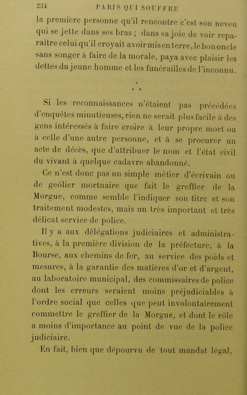 23i l'A lus 011 SOI KI-HE la première personne qu'il rencontre c'est son neveu qui se jette dans ses bras ; dans sa joie de voir repa- raître celui qu'il croyait avoirmisenterre,lebononcle sans songer ù faire de la morale, paya avec plaisir les dettes du jeune homme et les funérailles de l'inconnu. Si les reconnaissances n'étaient pas précédées d'enquêtes minutieuses, rien ne serait plus facile à des gens intéressés à faire croire à leur propre mort ou à celle d'une autre personne, et à se procurer un acte de décès, que d'attribuer le nom et l'état civil du vivant à quelque cadavre abandonné. Ce n'est donc pas un simple métier d'écrivain ou de geôlier mortuaire que fait le greffier de la Morgue, comme semble l'indiquer son titre et son traitement modestes, mais un très important et très délicat service de police. Il y a aux délégations judiciaires et administra- tives, h la première division de la préfecture, à la Bourse, aux chemins de fer, au service des poids et mesures, à la garantie des matières d'or et d'argent, au laboratoire municipal, des commissaires de police dont les erreurs seraient moins préjudiciables à l'ordre social que celles que peut involontairement commettre le greffier de la Morgue, et dont le rôle a moins d'importance au point de vue de la police judiciaire. En fait, bien que dépourvu de tout mandat légal.
