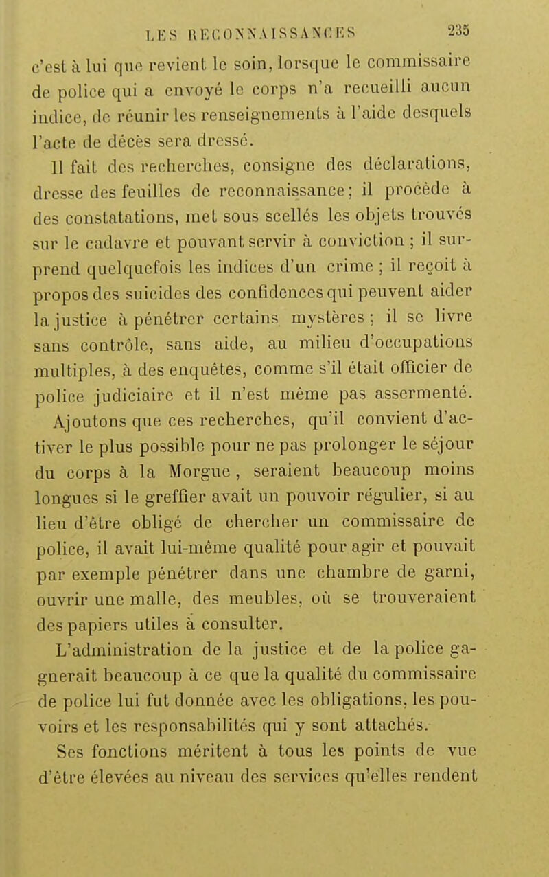 c'est à lui que revient le soin, lorsque le commissaire de police qui a envoyé le corps n'a recueilli aucun indice, de réunir les renseignements à l'aide desquels l'acte de décès sera dressé. 11 fait des recherches, consigne des déclarations, dresse des feuilles de reconnaissance ; il procède à des constatations, met sous scellés les objets trouvés sur le cadavre et pouvant servir à conviction ; il sui'- prend quelquefois les indices d'un crime ; il reçoit à propos des suicides des confidences qui peuvent aider la justice à pénétrer certains mystères; il se livre sans contrôle, sans aide, au miUeu d'occupations multiples, à des enquêtes, comme s'il était officier de police judiciaire et il n'est même pas assermenté. Ajoutons que ces recherches, qu'il convient d'ac- tiver le plus possible pour ne pas prolonger le séjour du corps à la Morgue , seraient beaucoup moins longues si le greffier avait un pouvoir régulier, si au lieu d'être obligé de chercher un commissaire de police, il avait lui-même qualité pour agir et pouvait par exemple pénétrer dans une chambre de garni, ouvrir une malle, des meubles, où se trouveraient des papiers utiles à consulter. L'administration de la justice et de la police ga- gnerait beaucoup à ce que la qualité du commissaire de police lui fut donnée avec les obligations, les pou- voirs et les responsabilités qui y sont attachés. Ses fonctions méritent à tous les points de vue d'être élevées au niveau des services qu'elles rendent