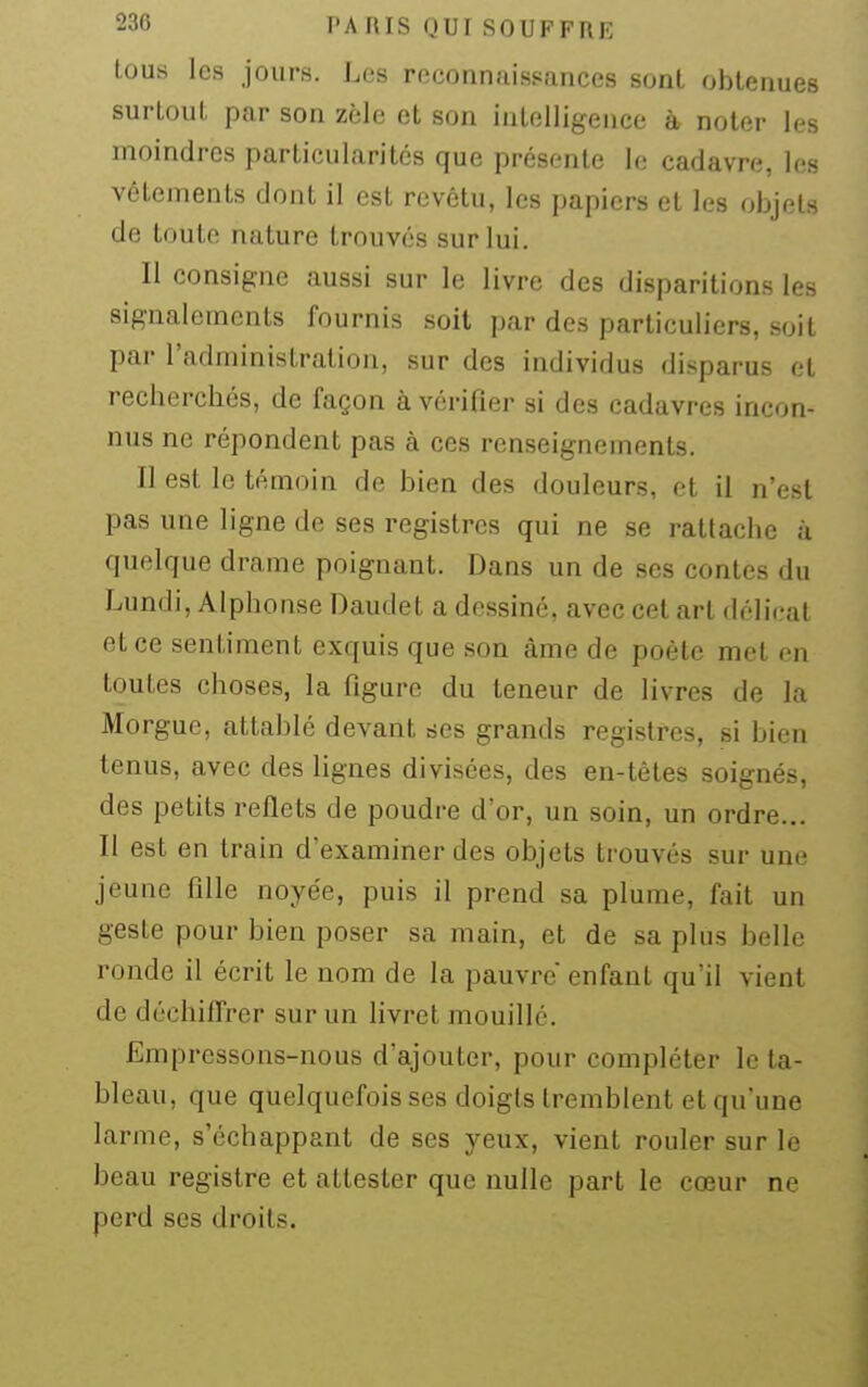 tous les jours. Les reconnaissances sont obtenues surtout par son zèle et son intelligence à noter les moindres particularités que présente le cadavre, les vêtements dont il est revêtu, les papiers et les objets de toute nature trouvés sur lui. Il consigne aussi sur le livre des disparitions les signalements fournis soit par des particuliers, soit par l'administration, sur des individus disparus et recherchés, de façon à vérifier si des cadavres incon- nus ne répondent pas à ces renseignements. Il est le témoin de bien des douleurs, et il n'est pas une ligne de ses registres qui ne se rattache à quelque drame poignant. Dans un de ses contes du Lundi, Alphonse Daudet a dessiné, avec cet art délicat et ce sentiment exquis que son âme de poète met en toutes choses, la figure du teneur de livres de la Morgue, attablé devant ses grands registres, si bien tenus, avec des lignes divisées, des en-têtes soignés, des petits reflets de poudre d'or, un soin, un ordre... Il est en train d'examiner des objets trouvés sur une jeune fille noyée, puis il prend sa plume, fait un geste pour bien poser sa main, et de sa plus belle ronde il écrit le nom de la pauvre enfant qu'il vient de déchiffrer sur un livret mouillé. Empressons-nous d'ajouter, pour compléter le ta- bleau, que quelquefois ses doigts tremblent et qu'une larme, s'échappant de ses yeux, vient rouler sur le beau registre et attester que nulle part le cœur ne perd ses droits.