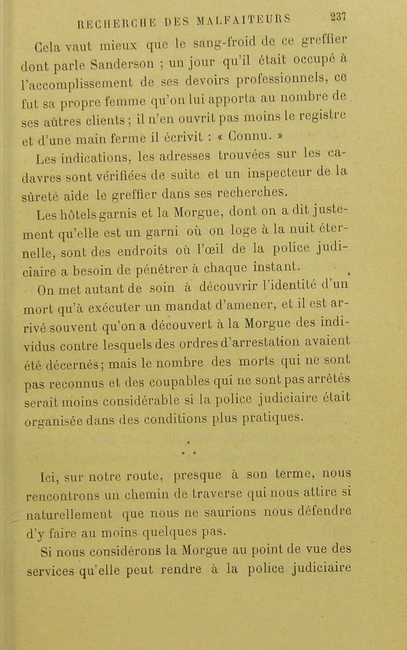 Gela vaut mieux que le sang-froid de ce greffier dont parle Sanderson ; un jour qu'il était occupé à l'accomplisseraent de ses devoirs professionnels, ce fut sa propre femme qu'on lui apporta au nombre de ses aùtres clients ; il n'en ouvrit pas moins le registre et d'une main ferme il écrivit : * Connu. » Les indications, les adresses trouvées sur les ca- davres sont vérifiées de suite et un inspecteur de la sûreté aide le greffier dans ses recherches. Les hôtels garnis et la Morgue, dont on a dit juste- ment qu'elle est un garni où on loge à la nuit éter- nelle, sont des endroits où l'œil de la police judi- ciaire a besoin de pénétrer à chaque instant. On met autant de soin à découvrir l'identité d'un mort qu'à exécuter un mandat d'amener, et il est ar- rivé souvent qu'on a découvert à la Morgue des indi- vidus contre lesquels des ordres d'arrestation avaient été décernés; mais le nombre des morts qui ne sont pas reconnus et des coupables qui ne sont pas arrêtés serait moins considérable si la police judiciaire était organisée dans des conditions plus pratiques. Ici, sur notre route, presque à son terme, nous rencontrons un chemin de traverse qui nous attire si naturellement que nous ne saurions nous défendre d'y faire au moins quelques pas. Si nous considérons la Morgue au point de vue des services qu'elle peut rendre à la police judiciaire