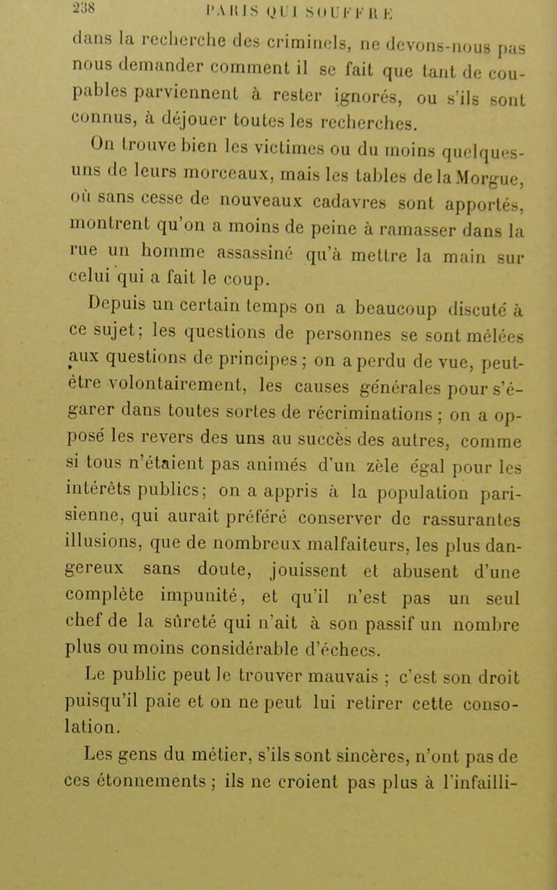 2^8 l'A III S (jri Sdl Kl' It !•: dans la recherche des criminels, ne devons-nous pas nous demander comment il se fait que tant de cou- pables parviennent à rester ignorés, ou s'ils sont connus, à déjouer toutes les recherches. On trouve bien les victimes ou du moins quelques- uns de leurs morceaux, mais les tables de la Morgue, où sans cesse de nouveaux cadavres sont apportés, montrent qu'on a moins de peine à ramasser dans la rue un homme assassiné qu'à mettre la main sur celui qui a fait le coup. Depuis un certain temps on a beaucoup discuté à ce sujet; les questions de personnes se sont mêlées aux questions de principes ; on a perdu de vue, peut- être volontairement, les causes générales pour s'é- garer dans toutes sortes de récriminations ; on a op- posé les revers des uns au succès des autres, comme si tous n'étaient pas animés d'un zèle égal pour les intérêts publics; on a appris à la population pari- sienne, qui aurait préféré conserver de rassurantes illusions, que de nombreux malfaiteurs, les plus dan- gereux sans doute, jouissent et abusent d'une complète impunité, et qu'il n'est pas un seul chef de la sûreté qui n'ait à son passif un nombre plus ou moins considérable d'échecs. Le public peut le trouver mauvais ; c'est son droit puisqu'il paie et on ne peut lui retirer cette conso- lation. Les gens du métier, s'ils sont sincères, n'ont pas de ces étonnements ; ils ne croient pas plus à l'infailli-