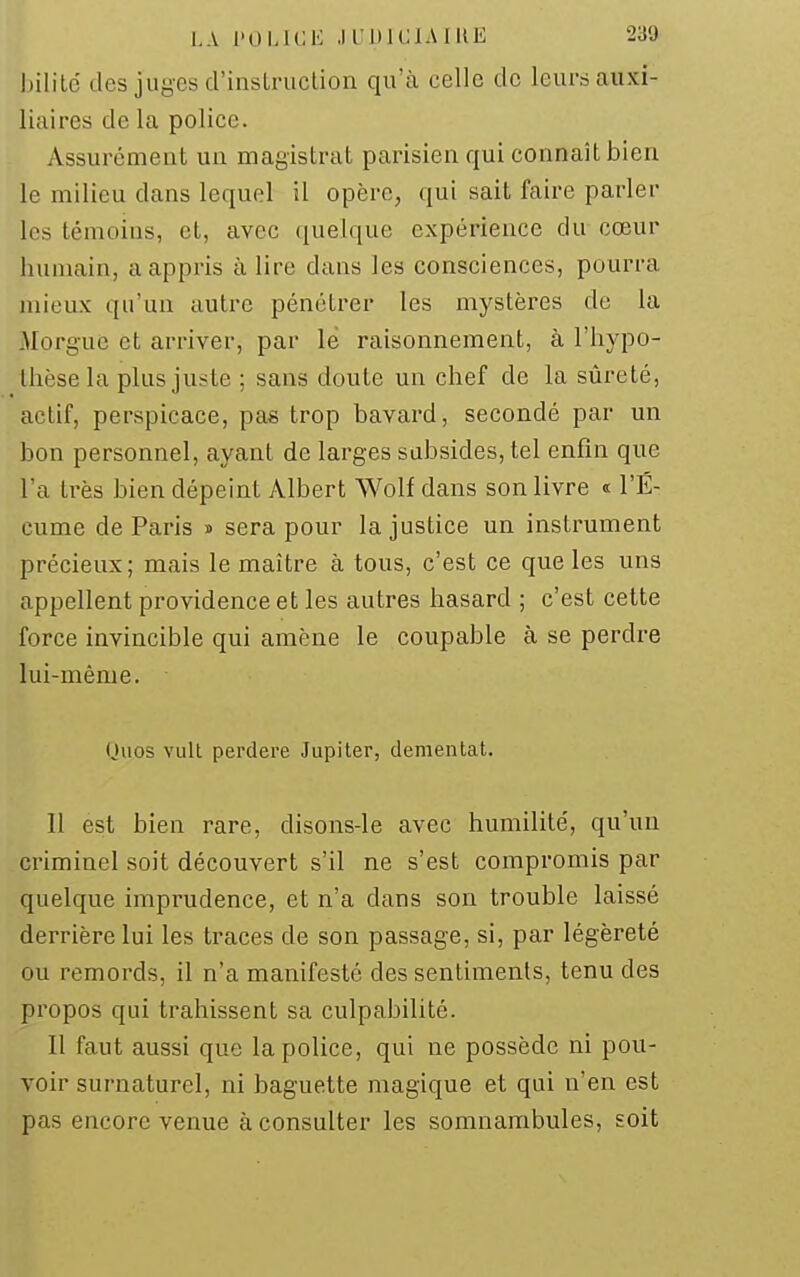 bililé des juges d'insLruclion qu'à celle de leurs auxi- liaires de la police. Assurément un magistrat parisien qui connaît bien le milieu dans lequel il opère, qui sait faire parler les témoins, et, avec quelque expérience du cœur humain, a appris à lire dans les consciences, pourra mieux qu'un autre pénétrer les mystères de la Morgue et arriver, par le raisonnement, à l'hypo- thèse la plus juste ; sans doute un chef de la sûreté, actif, perspicace, pas trop bavard, secondé par un bon personnel, ayant de larges subsides, tel enfin que l'a très bien dépeint Albert Wolf dans son livre « l'É- cume de Paris » sera pour la justice un instrument précieux; mais le maître à tous, c'est ce que les uns appellent providence et les autres hasard ; c'est cette force invincible qui amène le coupable à se perdre lui-même. Quos vull perdere Jupiter, dementat. Il est bien rare, disons-le avec humilité, qu'un criminel soit découvert s'il ne s'est compromis par quelque imprudence, et n'a dans son trouble laissé derrière lui les traces de son passage, si, par légèreté ou remords, il n'a manifesté des sentiments, tenu des propos qui trahissent sa culpabilité. Il faut aussi que la police, qui ne possède ni pou- voir surnaturel, ni baguette magique et qui n'en est pas encore venue à consulter les somnambules, Eoit