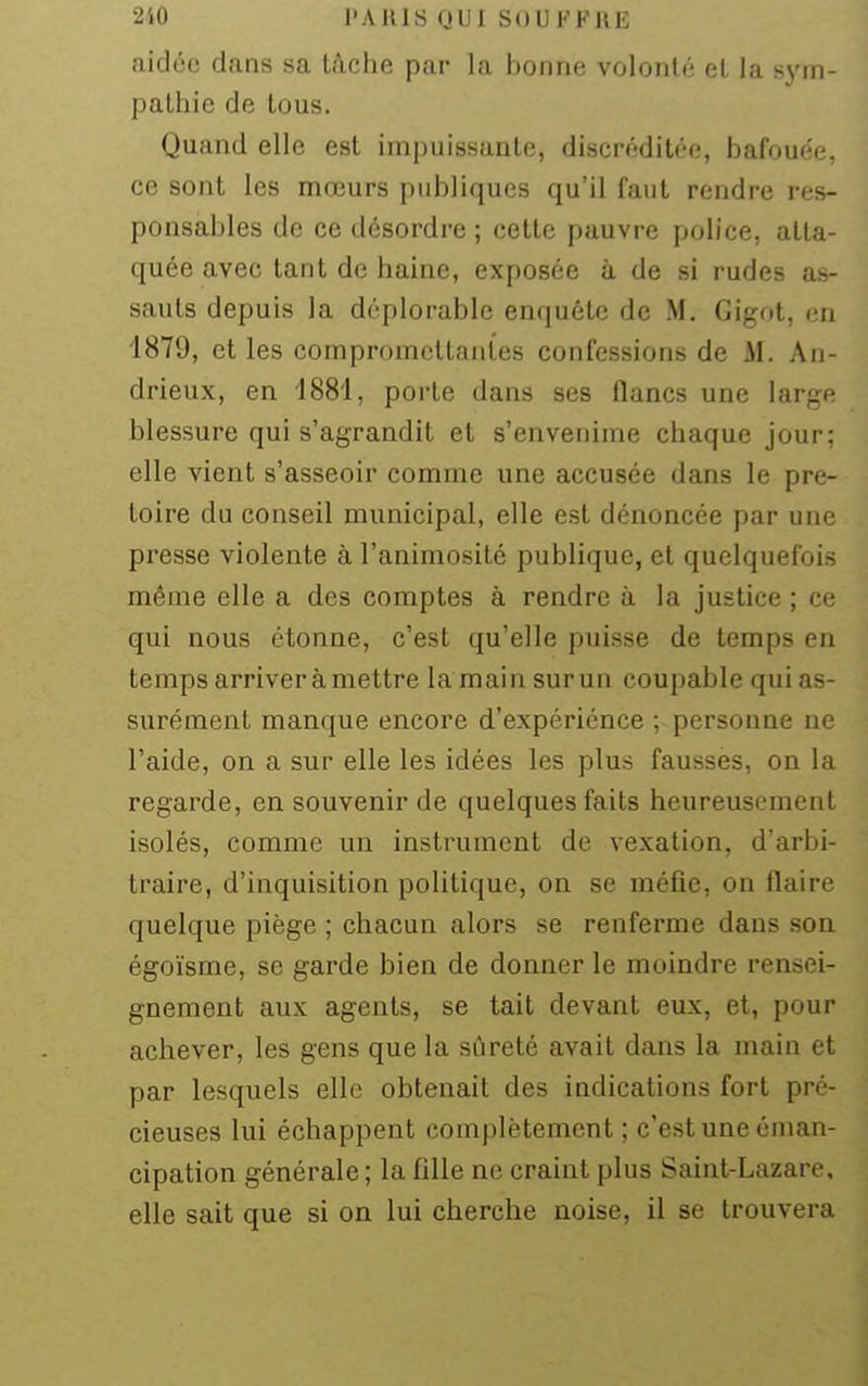aidée dans sa tâche par la bonne volonté et la sym- pathie de tous. Quand elle est impuissante, discréditée, bafoue'e, ce sont les mœurs publiques qu'il faut rendre res- ponsables de ce désordre ; cette pauvre police, atta- quée avec tant de haine, exposée à de si rudes as- sauts depuis la déplorable enquête de M, Gigot, en 1879, et les compromettantes confessions de M. An- drieux, en 1881, porte dans ses flancs une large blessure qui s'agrandit et s'envenime chaque jour; elle vient s'asseoir comme une accusée dans le pré- toire du conseil municipal, elle est dénoncée par une presse violente à l'animosité publique, et quelquefois même elle a des comptes à rendre à la justice ; ce qui nous étonne, c'est qu'elle puisse de temps en temps arriver à mettre la main surun coupable qui as- surément manque encore d'expériénce ; personne ne l'aide, on a sur elle les idées les plus fausses, on la regarde, en souvenir de quelques faits heureusement isolés, comme un instrument de vexation, d'arbi- traire, d'inquisition politique, on se méfie, on flaire quelque piège ; chacun alors se renferme dans son égoïsme, se garde bien de donner le moindre rensei- gnement aux agents, se tait devant eux, et, pour achever, les gens que la sûreté avait dans la main et par lesquels elle obtenait des indications fort pré- cieuses lui échappent complètement ; c'est une éman- cipation générale; la fille ne craint plus Saint-Lazare, elle sait que si on lui cherche noise, il se trouvera