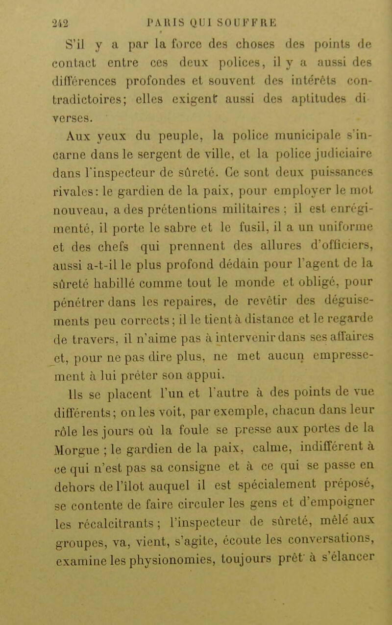 S'il y a par la force des choses des points de contact entre ces deux polices, il y a aussi des différences profondes et souvent des intérêts con- tradictoires; elles exigent aussi des aptitudes di verses. Aux yeux du peuple, la police municipale s'in- carne dans le sergent de ville, et la police judiciaire dans l'inspecteur de sûreté. Ce sont deux puissances rivales: le gardien de la paix, pour employer le mol nouveau, a des prétentions militaires ; il est enrégi- menté, il porte le sabre et le fusil, il a un uniforme et des chefs qui prennent des allures d'officiers, aussi a-t-il le plus profond dédain pour l'agent de la sûreté habillé comme tout le monde et obligé, pour pénétrer dans les repaires, de revêtir des déguise- ments peu corrects ; il le tient à distance et le regarde de travers, il n'aime pas à intervenir dans ses affaires et, pour ne pas dire plus, ne met aucun empresse- ment à lui prêter son appui. Ils se placent l'un et l'autre à des points de vue différents; on les voit, par exemple, chacun dans leur rôle les jours où la foule se presse aux portes de la Morgue ; le gardien de la paix, calme, indifférent à ce qui n'est pas sa consigne et à ce qui se passe en dehors de l'îlot auquel il est spécialement préposé, se contente de faire circuler les gens et d'empoigner les récalcitrants ; l'inspecteur de sûreté, mêlé aux groupes, va, vient, s'agite, écoute les conversations, examine les physionomies, toujours prêt'à s'élancer