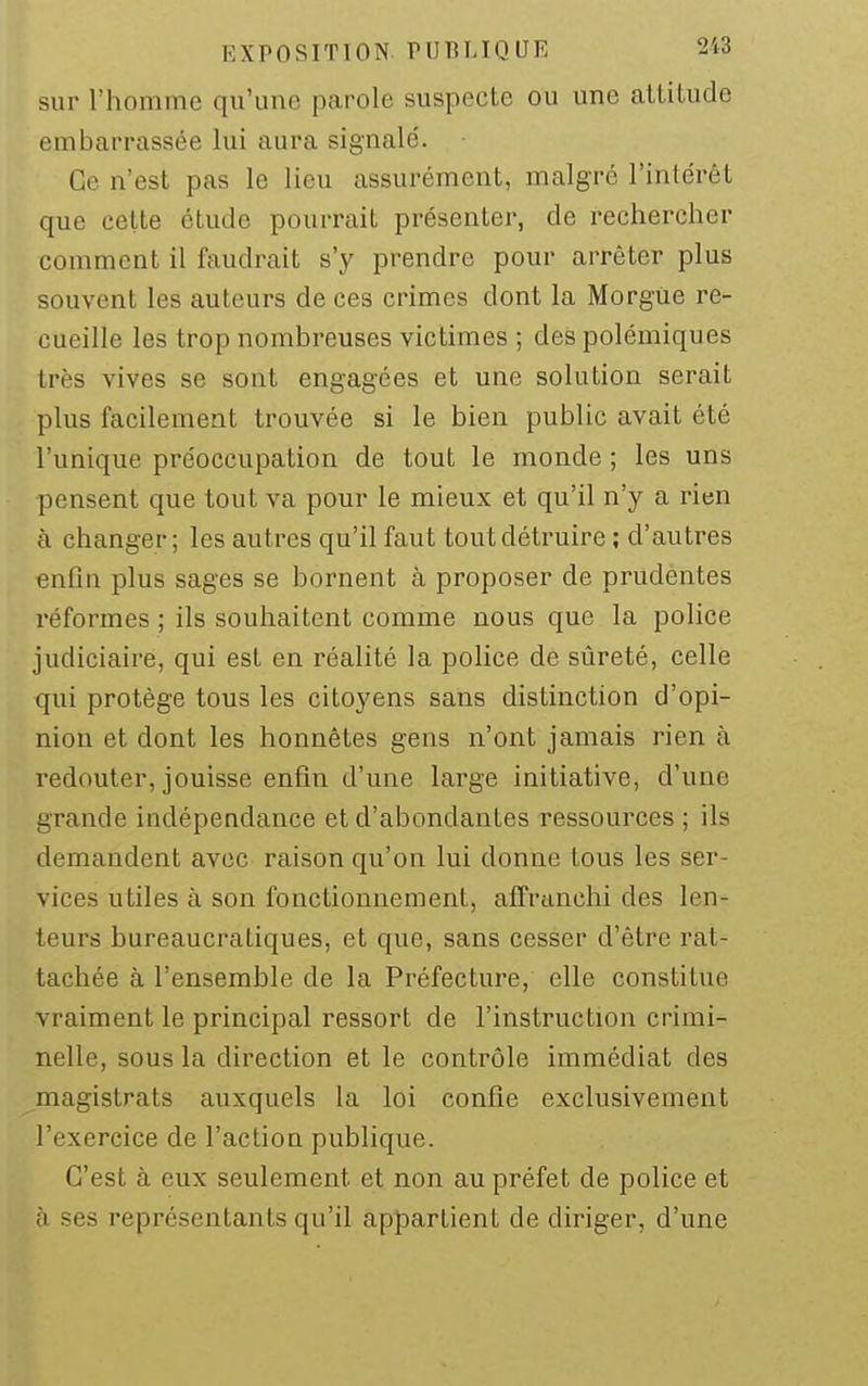 sur l'homme qu'une parole suspecte ou une altitude embarrassée lui aura signalé. Ce n'est pas le lieu assurément, malgré l'intérêt que cette étude pourrait présenter, de rechercher comment il faudrait s'y prendre pour arrêter plus souvent les auteurs de ces crimes dont la Morgue re- cueille les trop nombreuses victimes ; des polémiques très vives se sont engagées et une solution serait plus facilement trouvée si le bien public avait été l'unique préoccupation de tout le monde ; les uns pensent que tout va pour le mieux et qu'il n'y a rien à changer; les autres qu'il faut toutdéti-uire ; d'autres enfin plus sages se bornent à proposer de prudentes réformes ; ils souhaitent comme nous que la police judiciaire, qui est en réalité la police de sûreté, celle qui protège tous les citoyens sans distinction d'opi- nion et dont les honnêtes gens n'ont jamais rien à redouter, jouisse enfin d'une large initiative, d'une grande indépendance et d'abondantes ressources ; ils demandent avec raison qu'on lui donne tous les ser- vices utiles à son fonctionnement, affranchi des len- teurs bureaucratiques, et que, sans cesser d'être rat- tachée à l'ensemble de la Préfecture, elle constitue vraiment le principal ressort de l'instruction crimi- nelle, sous la direction et le contrôle immédiat des ^magistrats auxquels la loi confie exclusivement l'exercice de l'action publique. C'est à eux seulement et non au préfet de police et à ses représentants qu'il appartient de diriger, d'une