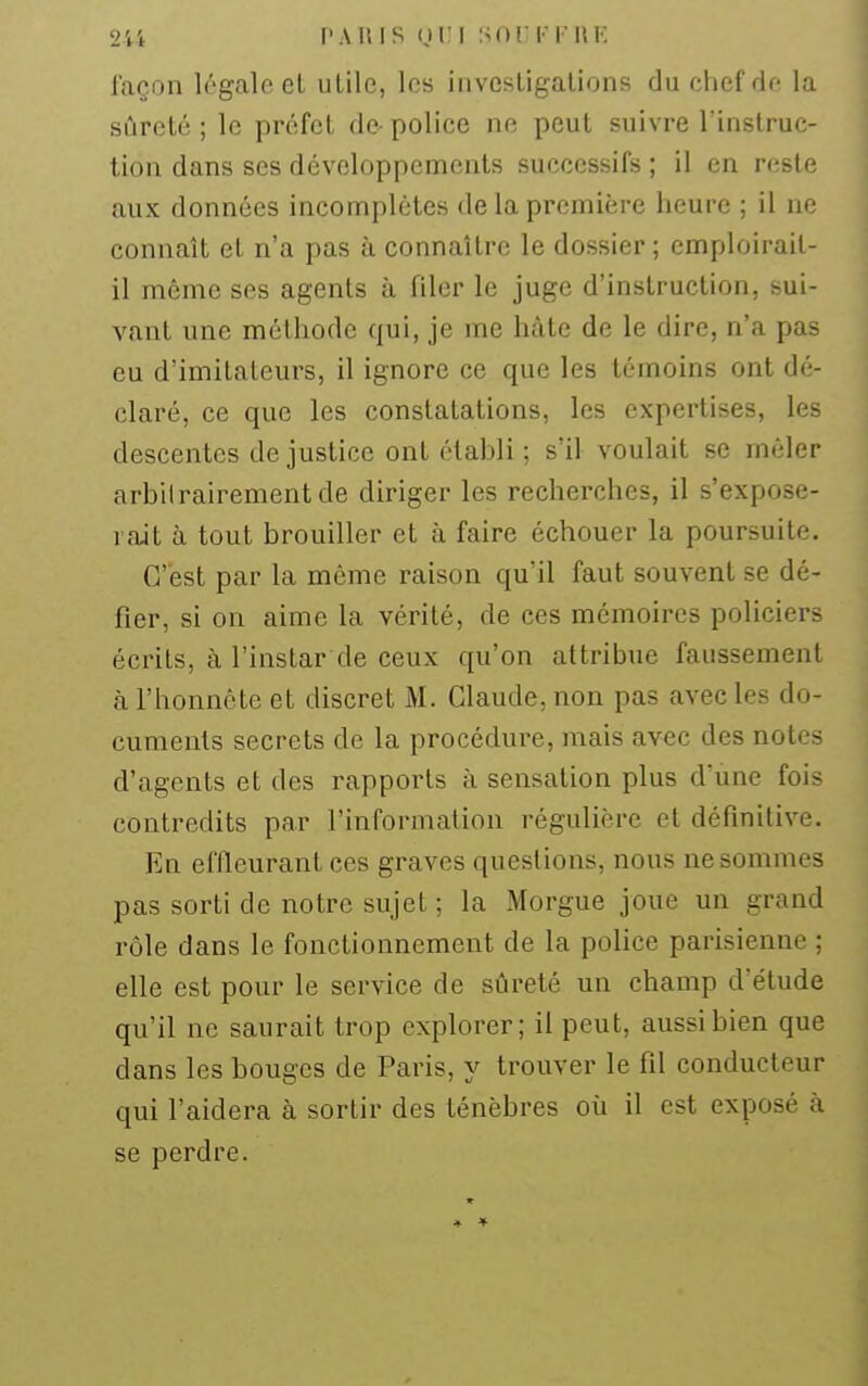 laçoii légale et utile, les investigations du chef de la sûreté ; le préfet de- police ne peut suivre l'instruc- tion dans ses développements successifs ; il en reste aux données incomplètes de la première heure ; il ne connaît et n'a pas à connaître le dossier ; emploirail- il même ses agents à filer le juge d'instruction, sui- vant une méthode qui, je me hâte de le dire, n'a pas eu d'imitateurs, il ignore ce que les témoins ont dé- claré, ce que les constatations, les expertises, les descentes de justice ont établi ; s'il voulait se mêler arbitrairement de diriger les recherches, il s'expose- rait à tout brouiller et à faire échouer la poursuite. C'est par la même raison qu'il faut souvent se dé- fier, si on aime la vérité, de ces mémoires policiers écrits, à l'instar de ceux qu'on attribue faussement à l'honnête et discret M. Claude, non pas avec les do- cuments secrets de la procédure, mais avec des notes d'agents et des rapports à sensation plus d'une fois contredits par l'information régulière et définitive. En effleurant ces graves questions, nous ne sommes pas sorti de notre sujet ; la Morgue joue un grand rôle dans le fonctionnement de la police parisienne ; elle est pour le service de sûreté un champ d'étude qu'il ne saurait trop explorer; il peut, aussi bien que dans les bouges de Paris, y trouver le fil conducteur qui l'aidera à sortir des ténèbres où il est exposé à se perdre.