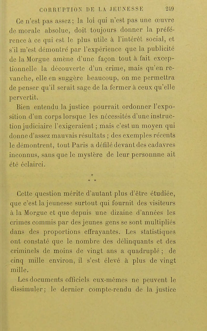 Ce n'est pas assez ; la loi qui n'est pas une œuvre de morale absolue, doit toujours donner la préfe'- rcnce à ce qui est le plus utile à l'intérêt social, et s'il m'est démontré par l'expérience que la publicité de la Morgue amène d'une façon tout à fait excep- tionnelle la découverte d'un crime, mais qu'en re- vanche, elle en suggère beaucoup, on me permettra de penser qu'il serait sage de la fermer à ceux qu'elle pervertit. Bien entendu la justice pourrait ordonner l'expo- sition d'un corps lorsque les nécessités d'une instruc- tion judiciaire l'exigeraient; mais c'est un moyen qui donne d'assez mauvais résultats ; des exemples re'cents le démontrent, tout Paris a défilé devant des cadavres inconnus, sans que le mystère de leur personnne ait été éclairci. * Cette question mérite d'autant plus d'être étudiée, que c'est la jeunesse surtout qui fournit des visiteurs à la Morgue et que depuis une dizaine d'années les crimes commis par des jeunes gens se sont multipliés dans des proportions effrayantes. Les statistiques ont constaté que le nombre des délinquants et des criminels de moins de vingt ans a quadruplé ; de cinq mille environ, il s'est élevé à plus de vingt mille. Les documents officiels eux-mêmes ne peuvent le dissimuler; le dernier compte-rendu de la justice