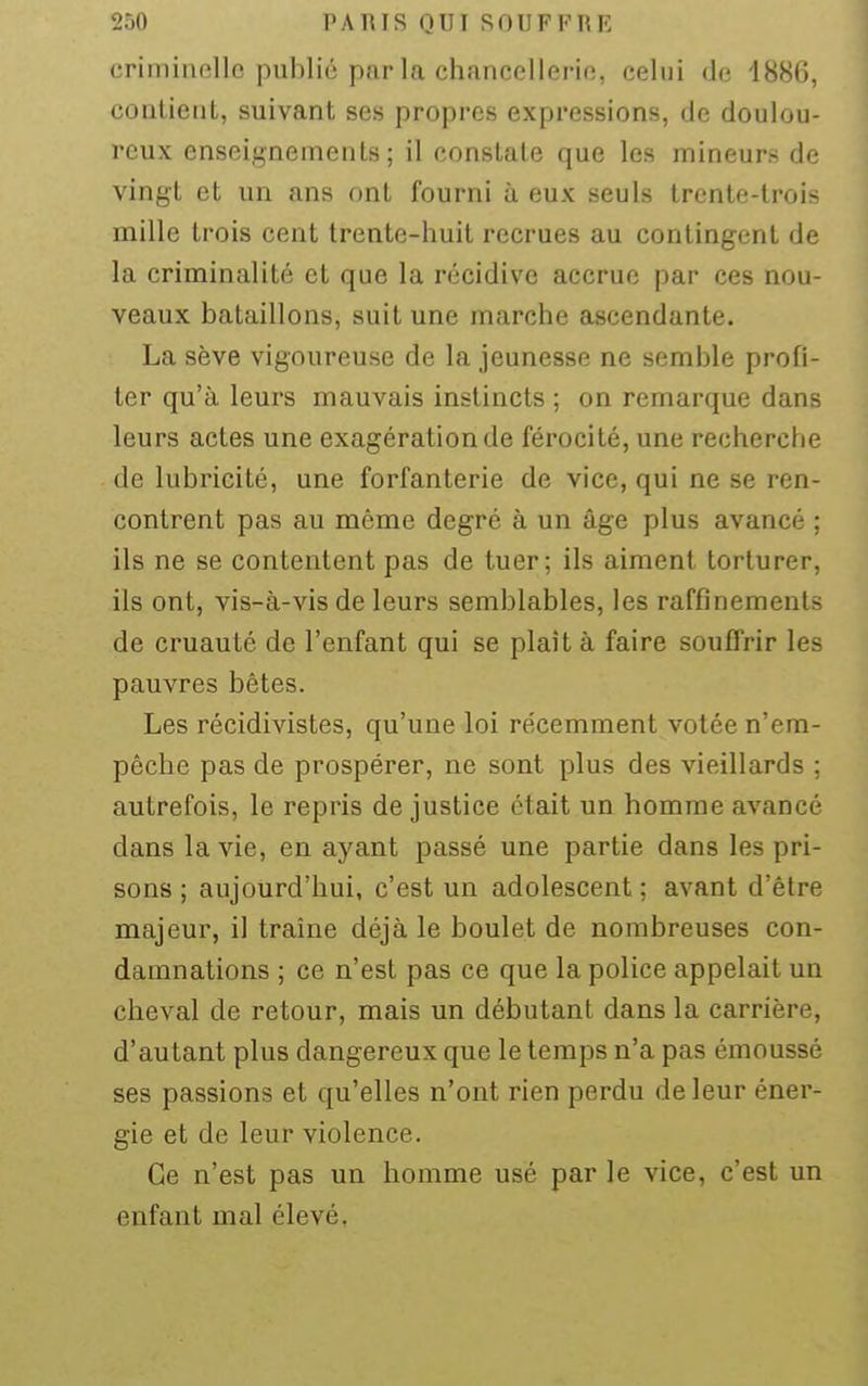 criminelle publié parla chancellerie, celui de 1886, contient, suivant ses propres expressions, de doulou- reux enseignements; il constate que les mineurs de vingt et un ans ont fourni à eux seuls trente-trois mille trois cent trente-huit recrues au contingent de la criminalité et que la récidive accrue par ces nou- veaux bataillons, suit une marche ascendante. La sève vigoureuse de la jeunesse ne semble profi- ter qu'à leurs mauvais instincts ; on remarque dans leurs actes une exagération de férocité, une recherche de lubricité, une forfanterie de vice, qui ne se ren- contrent pas au même degré à un âge plus avancé ; ils ne se contentent pas de tuer; ils aiment torturer, ils ont, vis-à-vis de leurs semblables, les raffinements de cruauté de l'enfant qui se plaît à faire souffrir les pauvres bêtes. Les récidivistes, qu'une loi récemment votée n'em- pêche pas de prospérer, ne sont plus des vieillards ; autrefois, le repris de justice était un homme avancé dans la vie, en ayant passé une partie dans les pri- sons ; aujourd'hui, c'est un adolescent ; avant d'être majeur, il traîne déjà le boulet de nombreuses con- damnations ; ce n'est pas ce que la police appelait un cheval de retour, mais un débutant dans la carrière, d'autant plus dangereux que le temps n'a pas émoussé ses passions et qu'elles n'ont rien perdu de leur éner- gie et de leur violence. Ce n'est pas un homme usé par le vice, c'est un enfant mal élevé.