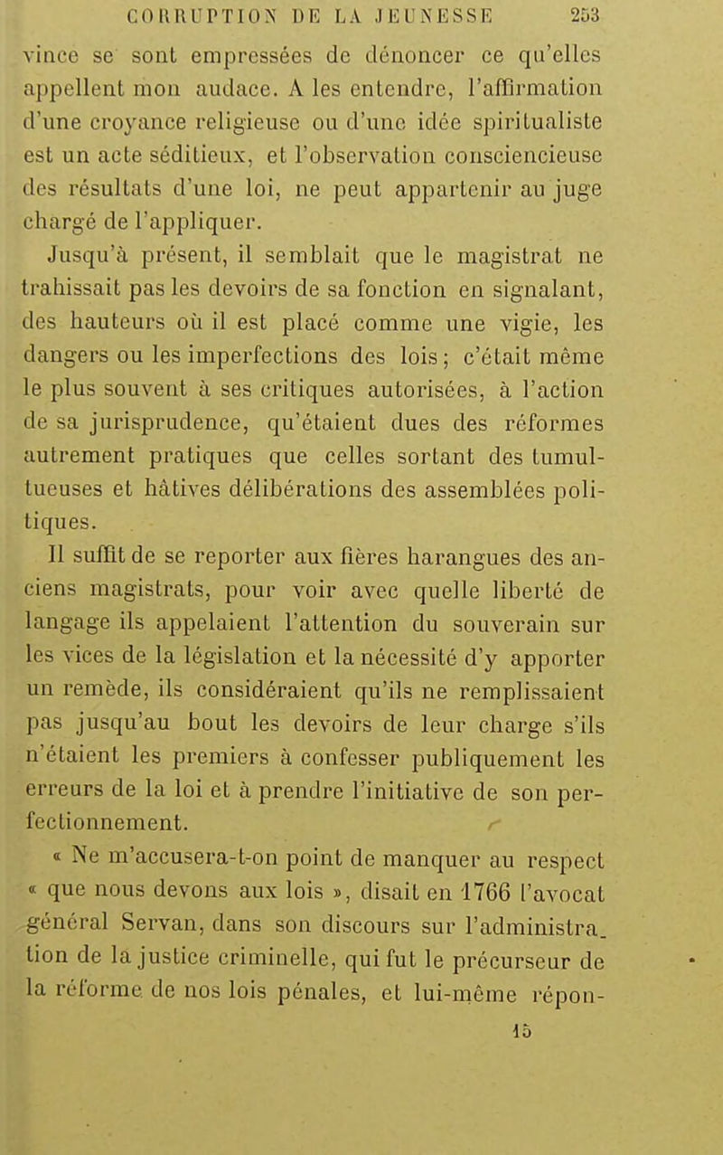 vince se sont empressées de dénoncer ce qu'elles appellent mon audace. A les entendre, l'affirmation d'une croyance religieuse ou d'une idée spiritualiste est un acte séditieux, et l'observation consciencieuse des résultats d'une loi, ne peut appartenir au juge chargé de l'appliquer. Jusqu'à présent, il semblait que le magistrat ne trahissait pas les devoirs de sa fonction en signalant, des hauteurs où il est placé comme une vigie, les dangers ou les imperfections des lois; c'était même le plus souvent à ses critiques autorisées, à l'action de sa jurisprudence, qu'étaient dues des réformes autrement pratiques que celles sortant des tumul- tueuses et hâtives délibérations des assemblées poli- tiques. Il suffit de se reporter aux fières harangues des an- ciens magistrats, pour voir avec quelle liberté de langage ils appelaient l'attention du souverain sur les vices de la législation et la nécessité d'y apporter un remède, ils considéraient qu'ils ne remplissaient pas jusqu'au bout les devoirs de leur charge s'ils n'étaient les premiers à confesser publiquement les erreurs de la loi et à prendre l'initiative de son per- fectionnement. « Ne m'accusera-t-on point de manquer au respect « que nous devons aux lois », disait en 1766 l'avocat général Servan, dans son discours sur l'administra, lion de la justice criminelle, qui fut le précurseur de la réforme de nos lois pénales, et lui-môme répon- 15