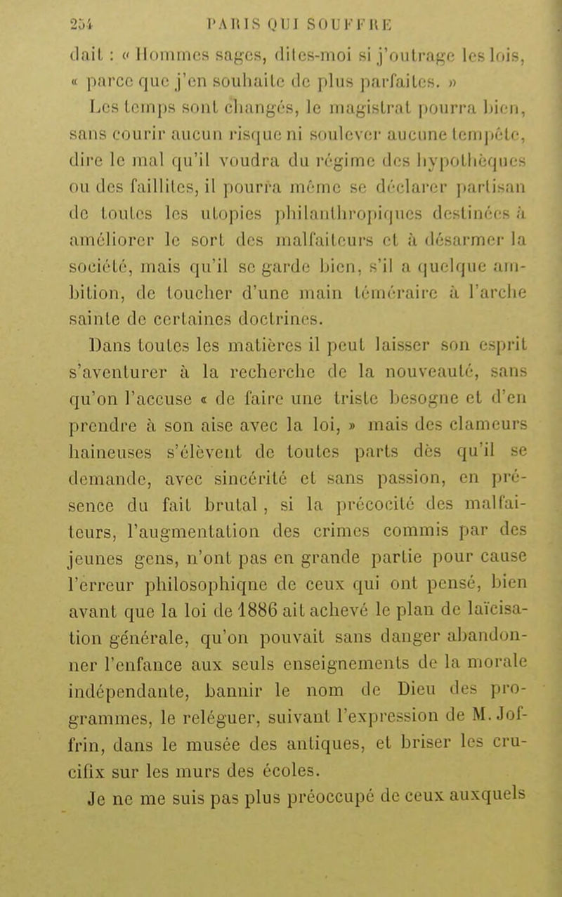 dail : c Hommes sages, dilcs-moi si j'outrage les lois, tt parce que j'en souhaite de plus parfaites. » Les temps sont changés, le magistrat pourra hien, sans courir aucun risque ni soulever aucune lemjtêtc, dire le mal qu'il voudra du régime des hypothèques ou des failliles, il pourra même se déclarer partisan de toutes les utopies philanthropiques destinées à améliorer le sort des malfaiteurs et à désarmer la société, mais qu'il se garde hien, s'il a quelque am- bition, de toucher d'une main téméraire à l'arche sainte de certaines doctrines. Dans toutes les matières il peut laisser son esprit s'aventurer à la recherche de la nouveauté, sans qu'on l'accuse t de faire une triste besogne et d'en prendre à son aise avec la loi, » mais des clameurs haineuses s'élèvent de toutes parts dès qu'il se demande, avec sincérité et sans passion, en pré- sence du fait brutal , si la précocité des malfai- teurs, l'augmentation des crimes commis par des jeunes gens, n'ont pas en grande partie pour cause l'erreur philosophique de ceux qui ont pensé, bien avant que la loi de 1886 ait achevé le plan de laïcisa- tion générale, qu'on pouvait sans danger abandon- ner l'enfance aux seuls enseignements de la morale indépendante, bannir le nom de Dieu des pro- grammes, le reléguer, suivant l'expression de M. Jof- frin, dans le musée des antiques, et briser les cru- cifix sur les murs des écoles. Je ne me suis pas plus préoccupé de ceux auxquels