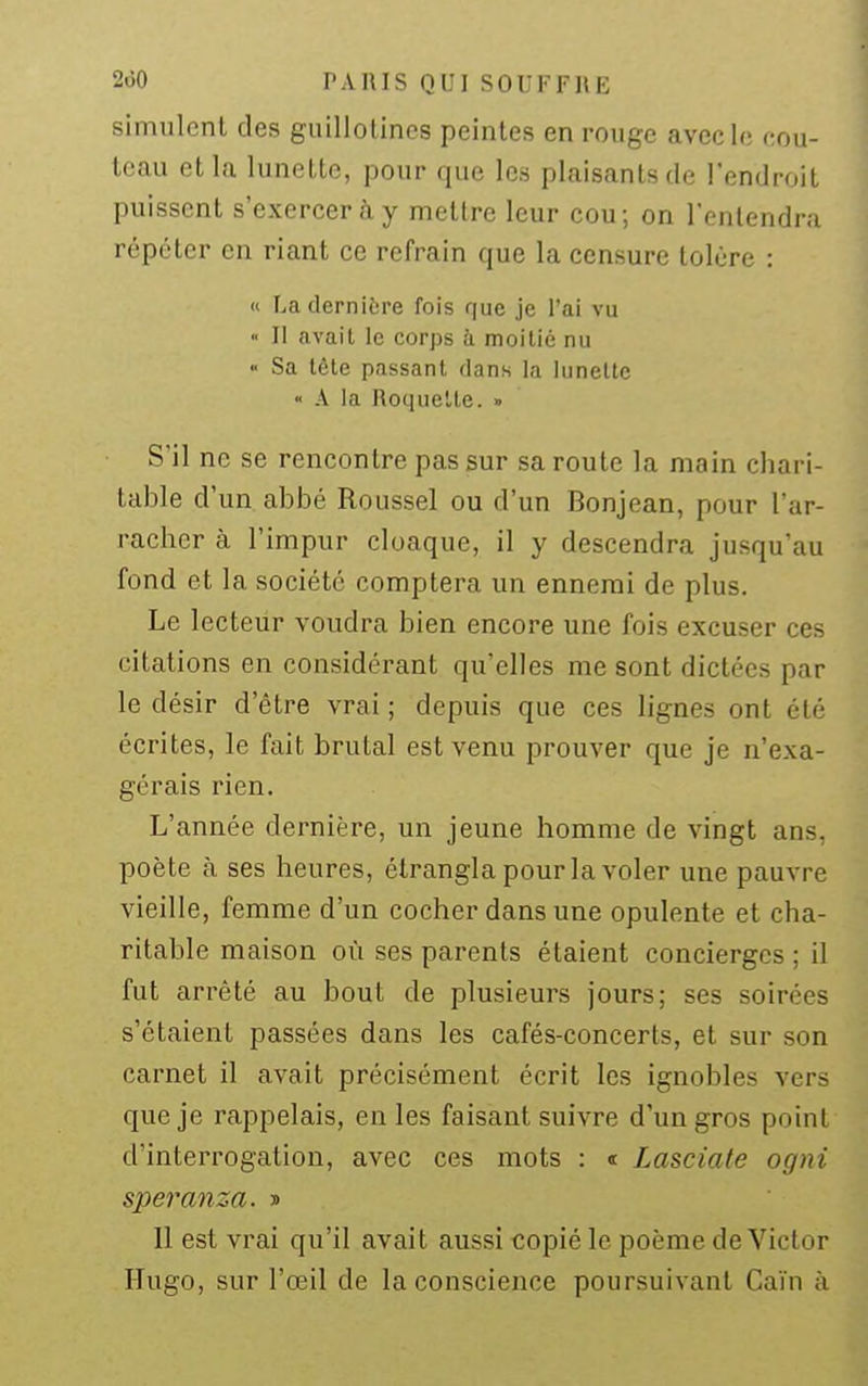 simulent des guillotines peintes en rouge avec le f;ou- teau et la lunette, pour que les plaisants de l'endroit puissent s'exercer à y mettre leur cou; on l'entendra répéter en riant ce refrain que la censure tolère : « La dernière fois que je l'ai vu « II avait le corps h moitié nu « Sa tcte passant dans la liinelte « A la Roquette. » S'il ne se rencontre pas sur sa route la main chari- table d'un abbé Roussel ou d'un Bonjean, pour l'ar- racher à l'impur cloaque, il y descendra jusqu'au fond et la société comptera un ennemi de plus. Le lecteur voudra bien encore une fois excuser ces citations en considérant qu'elles me sont dictées par le désir d'être vrai ; depuis que ces lignes ont été écrites, le fait brutal est venu prouver que je n'exa- gérais rien. L'année dernière, un jeune homme de vingt ans, poète à ses heures, étrangla pour la voler une pauvre vieille, femme d'un cocher dans une opulente et cha- ritable maison où ses parents étaient concierges ; il fut arrêté au bout de plusieurs jours; ses soirées s'étaient passées dans les cafés-concerts, et sur son carnet il avait précisément écrit les ignobles vers que je rappelais, en les faisant suivre d'un gros point d'interrogation, avec ces mots : i Lasciate ogni speranza. » Il est vrai qu'il avait aussi copié le poème de Victor Hugo, sur l'œil de la conscience poursuivant Gain à
