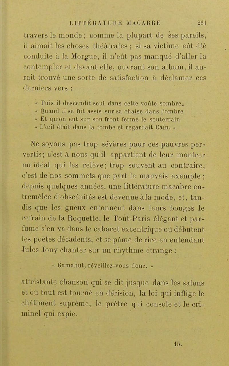 Iravers le monde; comme la pluparl. de ses pareils, il aimait les choses théâtrales ; si sa victime eût été conduite à la Morgue, il n'eût pas manqué d'aller la contempler et devant elle, ouvrant son album, il au- rait trouvé une sorte de satisfaction à déclamer ces derniers vers : >' Puis il descendit seul dans celte voûte sombre. •< Quand il se fut assis sur sa chaise dans l'ombre >' Et qu'on eut sur son front fermé le souterrain ■' L'œil était dans la tombe et regardait Caïn. » Ne soyons pas trop se'vères pour ces pauvres per- vertis; c'est à nous qu'il appartient de leur montrer un idéal qui les relève; trop souvent au contraire, c'est de nos sommets que part le mauvais exemple ; depuis quelques années, une littérature macabre en- tremêlée d'obscénités est devenue à la mode, et, tan- dis que les gueux entonnent dans leurs bouges le refrain de la Roquette, le Tout-Paris élégant et par- fumé s'en va dans le cabaret excentrique où débutent les poètes décadents, et se pâme de rire en entendant Jules Jouy chanter sur un rhythme étrange : « Gamahut, réveillez-vous donc. » attristante chanson qui se dit jusque dans les salons et où tout est tourné en dérision, la loi qui inflige le châtiment suprême, le prêtre qui console et le cri- minel qui expie. ■15.