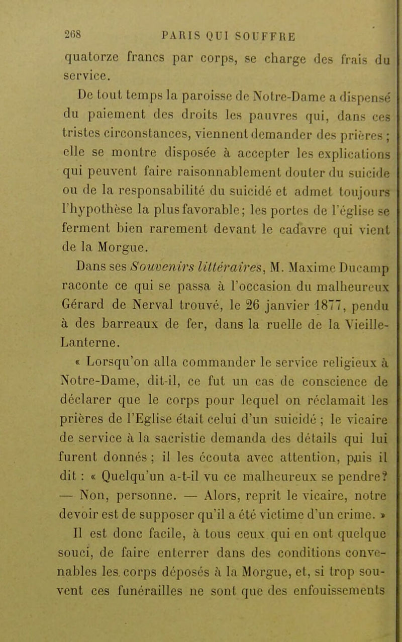 quatorze francs par corps, se charge des frais du service. De tout temps la paroisse de Notre-Dame a dispense' du paiement des droits les pauvres qui, dans ces tristes circonstances, viennent demander des prières; elle se montre dispose'e à accepter les explications qui peuvent faire raisonnablement douter du suiciile ou de la responsabilité du suicidé et admet toujours riiypothèse la plus favorable; les portes de l'église se ferment bien rarement devant le cadavre qui vient de la Morgue. Dans ses Somenirs littéraires, M. Maxime Ducanip raconte ce qui se passa à l'occasion du malheureux Gérard de Nerval trouvé, le 26 janvier 1877, pendu à des barreaux de fer, dans la ruelle de la Vieille- Lanterne. « Lorsqu'on alla commander le service religieux à Notre-Dame, dit-il, ce fut un cas de conscience de déclarer que le corps pour lequel on réclamait les prières de l'Eglise était celui d'un suicidé ; le vicaire de service à la sacristie demanda des détails qui lui furent donnés ; il les écouta avec attention, paiis il dit : « Quelqu'un a-t-il vu ce malheureux se pendre? — Non, personne. — Alors, reprit le vicaire, notre devoir est de supposer qu'il a été victime d'un crime. » Il est donc facile, à tous ceux qui en ont quelque souci, de faire enterrer dans des conditions conve- nables les. corps déposés à la Morgue, et, si trop sou- vent ces funérailles ne sont que des enfouissements