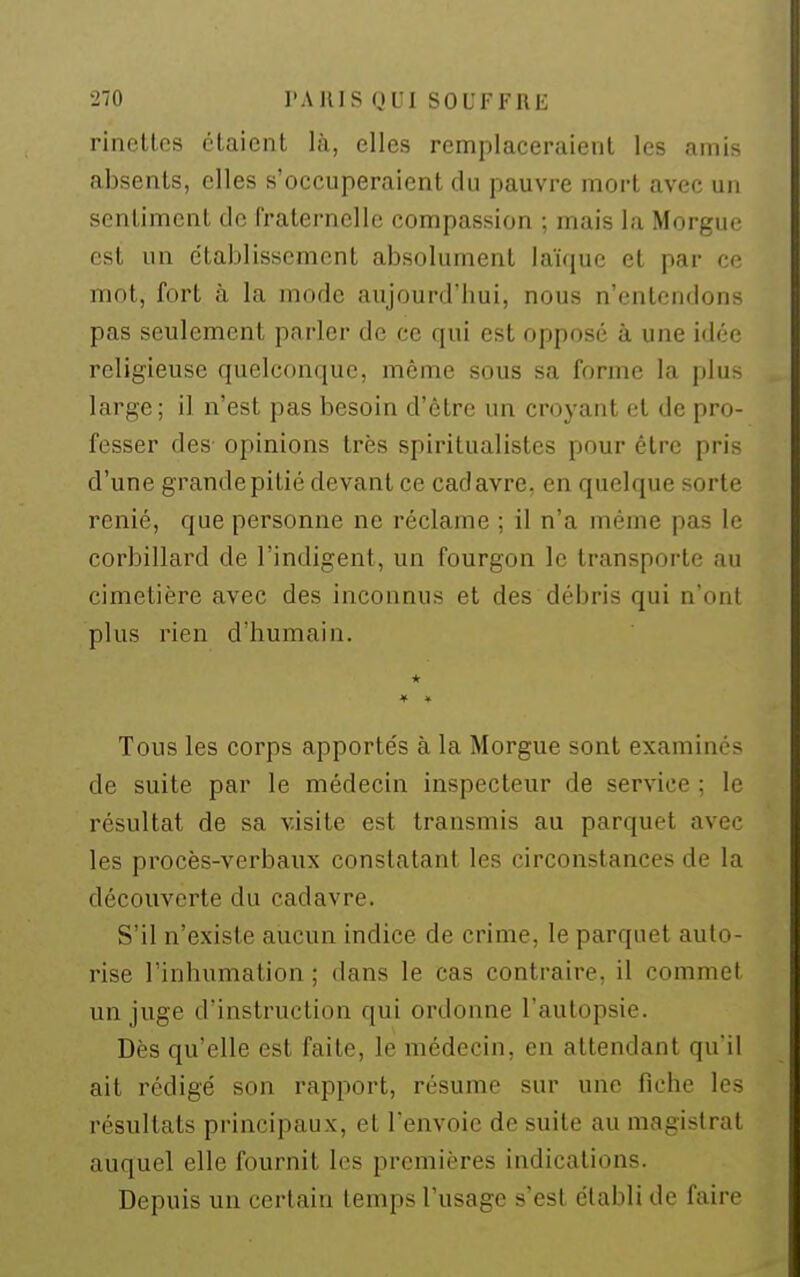 rinettes étaient là, elles remplaceraient les amis absents, elles s'occuperaient du pauvre mort avec un sentiment de rraternellc compassion ; mais la Morgue est un établissement absolument laï([uc et par ce mot, fort à la mode aujourd'hui, nous n'entendons pas seulement parler de ce qui est oppose à une idée religieuse quelconque, même sous sa forme la plus large; il n'est pas besoin d'être un croyant et de pro- fesser des opinions très spiritualistes pour être pris d'une grande pitié devant ce cadavre, en quelque sorte renié, que pei'sonne ne réclame ; il n'a même pas le corbillard de l'indigent, un fourgon le transporte au cimetière avec des inconnus et des débris qui n'ont plus rien d'humain. * Tous les corps apportés à la Morgue sont examinés de suite par le médecin inspecteur de service ; le résultat de sa visite est transmis au parquet avec les procès-verbaux constatant les circonstances de la découverte du cadavre. S'il n'existe aucun indice de crime, le parquet auto- rise l'inhumation ; dans le cas contraire, il commet un juge d'instruction qui ordonne l'autopsie. Dès qu'elle est faite, le médecin, en attendant qu'il ait rédigé son rapport, résume sur une fiche les résultats principaux, et l'envoie de suite au magistrat auquel elle fournit les premières indications. Depuis un certain temps l'usage s'est établi de faire