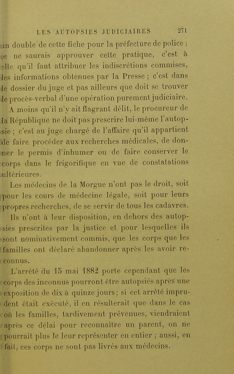 lun double de celle fiche pour la préfecture de police ; je ne saurais approuver celle pratique, c'est à -elle qu'il faut attribuer les indiscrétions commises, les informations obtenues par la Presse ; c'est dans le dossier du juge et pas ailleurs que doit se trouver Je procès-verbal d'une opération purement judiciaire. A moins qu'il n'y ait flagrant délit, le procureur de la République ne doit pas prescrire lui-même l'autop- •sie ; c'est au juge chargé de l'affaire qu'il appartient Ide faire procéder aux recherches médicales, de don- mer le permis d'inhumer ou de faire conserver le corps dans le frigorifique en vue de constatations ullérieures. Les médecins de la Morgue n'ont pas le droit, soit ipour les cours de médecine légale, soit pour leurs I propres recherches, de se servir de tous les cadavres. Ils n'ont à leur disposition, en dehors des autop- •sies prescrites par la justice et pour lesquelles ils -sont nominativement commis, que les corps que les [ familles ont déclaré abandonner après les avoir re- I connus. L'arrêté du IS mai 1882 porte cependant que les ccorps des inconnus pourront être autopsiés après une • exposition de dix à quinze jours; si cet arrêté impru- . dent était exécuté, il en résulterait que- dans le cas coù les familles, tardivement prévenues, viendraient • après ce délai pour reconnaître un parent, on ne [pourrait plus le leur représenter en entier ; aussi, en l-fail, ces corps ne sont pas livrés aux médecins.