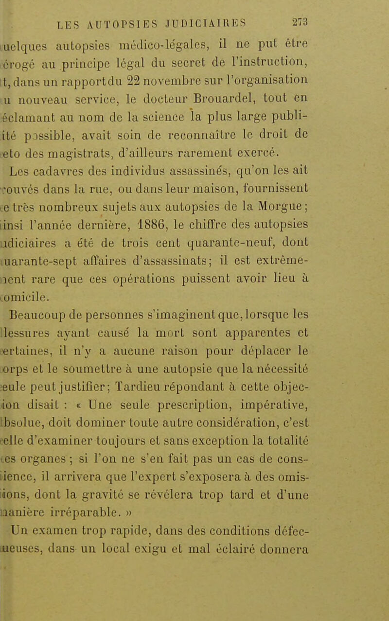quelques autopsies médico-légales, il ne put être érogé au principe légal du secret de l'instruction, itjdans un rapport du 22 novembre sur l'organisation iu nouveau service, le docteur Brouardel, tout en éclamant au nom de la science la plus large publi- ité possible, avait soin de reconnaître le droit de L'eto des magistrats, d'ailleurs rarement exercé. Les cadavres des individus assassinés, qu'on les ait •couvés dans la rue, ou dans leur maison, fournissent te très nombreux sujets aux autopsies de la Morgue; iinsi l'année dernière, 1886, le chiffre des autopsies udiciaires a été de trois cent quarante-neuf, dont luarante-sept affaires d'assassinats; il est extrème- iient rare que ces opérations puissent avoir lieu à tomicile. Beaucoup de personnes s'imaginent que, lorsque les Uessures ayant causé la mort sont apparentes et (îertaines, il n'y a aucune raison pour déplacer le jorps et le soumettre à une autopsie que la nécessité ?eule peut justifier; Tardieu répondant à cette objec- ion disait : « Une seule prescription, impérative, Lbsolue, doit dominer toute autre considération, c'est eelle d'examiner toujours et sans exception la totalité (.es organes ; si l'on ne s'en fait pas un cas de cons- iience, il arrivera que l'expert s'exposera à des omis- iions, dont la gravité se révélera trop tard et d'une nanière irréparable. » Un examen trop rapide, dans des conditions défec- meuses, dans un local exigu et mal éclairé donnera