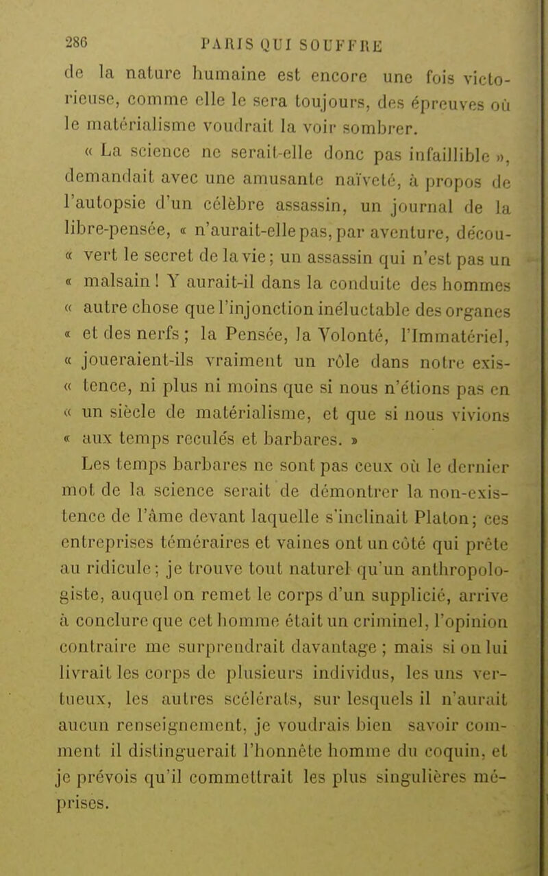 de la nature humaine est encore une fois victo- rieuse, comme elle le sera toujours, des épreuves où le matérialisme voudrait la voir sombrer. « La science ne serait-elle donc pas iniaillible », demandait avec une amusante naïveté, à propos de l'autopsie d'un célèbre assassin, un journal de la libre-pensée, « n'aurait-elle pas, par aventure, de'cou- « vert le secret de la vie; un assassin qui n'est pas un « malsain ! Y aurait-il dans la conduite des hommes « autre chose que l'injonction inéluctable des organes «t et des nerfs; la Pensée, la Volonté, l'Immatériel, « joueraient-ils vraiment un rôle dans notre exis- « tcnce, ni plus ni moins que si nous n'e'tions pas en « un siècle de matérialisme, et que si nous vivions « aux temps recule's et barbares. » Les temps barbares ne sont pas ceux où le dernier mot de la science serait de démontrer la non-exis- tence de l'âme devant laquelle s'inclinait Platon; ces entreprises téméraires et vaines ont un côté qui prête au ridicule; je trouve tout naturel qu'un anthropolo- giste, auquel on remet le corps d'un supplicié, arrive à conclure que cet homme était un criminel, l'opinion contraire me surprendrait davantage ; mais si on lui livrait les corps de plusieurs individus, les uns ver- tueux, les autres scélérats, sur lesquels il n'aurait aucun renseignement, je voudrais bien savoir com- ment il distinguerait l'honnête homme du coquin, et je prévois qu'il commettrait les plus singulières mé- prises.