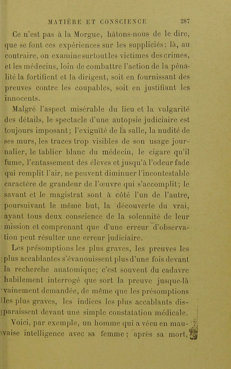 Ce n'est pas à la Morgue, liàlons-noiis de le dire, que se font ces expériences sur les suppliciés; là, au contraire, on examinesurtoutles victimes des crimes, el les médecins, loin de combattre l'action de la péna- lité la fortifient et la dirigent, soit en fournissant des preuves contre les coupables, soit eia justifiant les innocents. Malgré l'aspect misérable du lieu et la vulgarité des détails, le spectacle d'une autopsie judiciaire est toujours imposant; l'exiguïté de la salle, la nudité de ses murs, les traces trop visibles de son usage jour- nalier, le tablier blanc du médecin, le cigare qu'il fume, l'entassement des élèves et jusqu'à l'odeur fade qui remplit l'air, ne peuvent diminuer l'incontestable caractère de grandeur de l'œuvre qui s'accomplit; le savant et le magistrat sont à côté l'un de l'autre, poursuivant le même but, la découverte du vrai, . ayant tous deux conscience de la solennité de leur mission et comprenant que d'une erreur d'observa- tion peut résulter une erreur judiciaire. Les présomptions les plus graves, les preuves les iplus accablantes s'évanouissent plus d'une fois devant la recherche anatomique; c'est souvent du cadavre habilement interrogé que sort la preuve jusque-là •vainement demandée, de même que les présomptions Iles plus graves, les indices les plus accablants dis- iparaisscnt devant une simple constatation médicale, j Voici, par exemple, un homme qui a vécu en mau- ji waise intelligence avec sa femme ; après sa mort,^