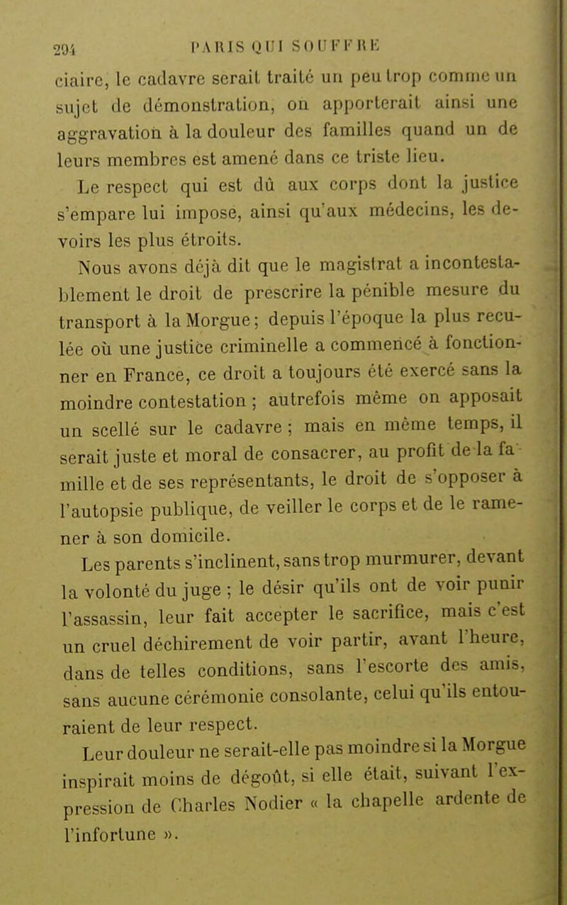 291 l'AIUS Q1!I SOUFFIIK ciaire, le cadavre sérail Irailé un peu trop comme un sujet de démonstration, on apporterait ainsi une aggravation à la douleur des familles quand un de leurs membres est amené dans ce triste lieu. Le respect qui est dù aux corps dont la justice s'empare lui impose, ainsi qu'aux médecins, les de- voirs les plus étroits. Nous avons déjà dit que le magistrat a incontesta- blement le droit de prescrire la pénible mesure du transport à la Morgue ; depuis l'époque la plus recu- lée où une justice criminelle a commencé à fonction- ner en France, ce droit a toujours été exercé sans la moindre contestation ; autrefois même on apposait un scellé sur le cadavre ; mais en même temps, il serait juste et moral de consacrer, au profit de la fa mille et de ses représentants, le droit de s'opposer à l'autopsie publique, de veiller le corps et de le rame- ner à son domicile. Les parents s'inclinent, sans trop murmurer, devant la volonté du juge ; le désir qu'ils ont de voir punir l'assassin, leur fait accepter le sacrifice, mais c'est un cruel déchirement de voir partir, avant l'heure, dans de telles conditions, sans l'escorte des amis, sans aucune cérémonie consolante, celui qu'ils entou- raient de leur respect. Leur douleur ne serait-elle pas moindre si la Morgue inspirait moins de dégoût, si elle était, suivant fex- pression de Charles Nodier « la chapelle ardente de l'infortune ».