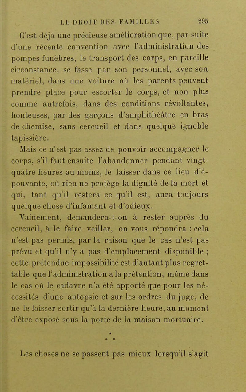 C'est déjà une précieuse amélioration que, par suite d'une récente convention avec l'administration des pompes funèbres, le transport des corps, en pareille circonstance, se fasse par son personnel, avec son matériel, dans une voiture où les parents peuvent prendre place pour escorter le corps, et non plus comme autrefois, dans des conditions révoltantes, honteuses, par des garçons d'amphithéâtre en bras de chemise, sans cercueil et dans quelque ignoble tapissière. Mais ce n'est pas assez de pouvoir accompagner le corps, s'il faut ensuite l'abandonner pendant vingt- quatre heures au moins, le laisser dans ce lieu d'é- pouvante, où rien ne protège la dignité de la mort et qui, tant qu'il restera ce qu'il est, aura toujours quelque chose d'infamant et d'odieux. Vainement, demandera-t-on à rester auprès du cercueil, à le faire veiller, on vous répondra : cela n'est pas permis, par la raison que le cas n'est pas prévu et qu'il n'y a pas d'emplacement disponible ; cette prétendue impossibilité est d'autant plus regret- table que l'administration a la prétention, même dans le cas où le cadavre n'a été apporté que pour les né- cessités d'une autopsie et sur les ordres du juge, de ne le laisser sortir qu'à la dernière heure, au moment d'être exposé sous la porte de la maison mortuaire. Les choses ne se passent pas mieux lorsqu'il s'agit