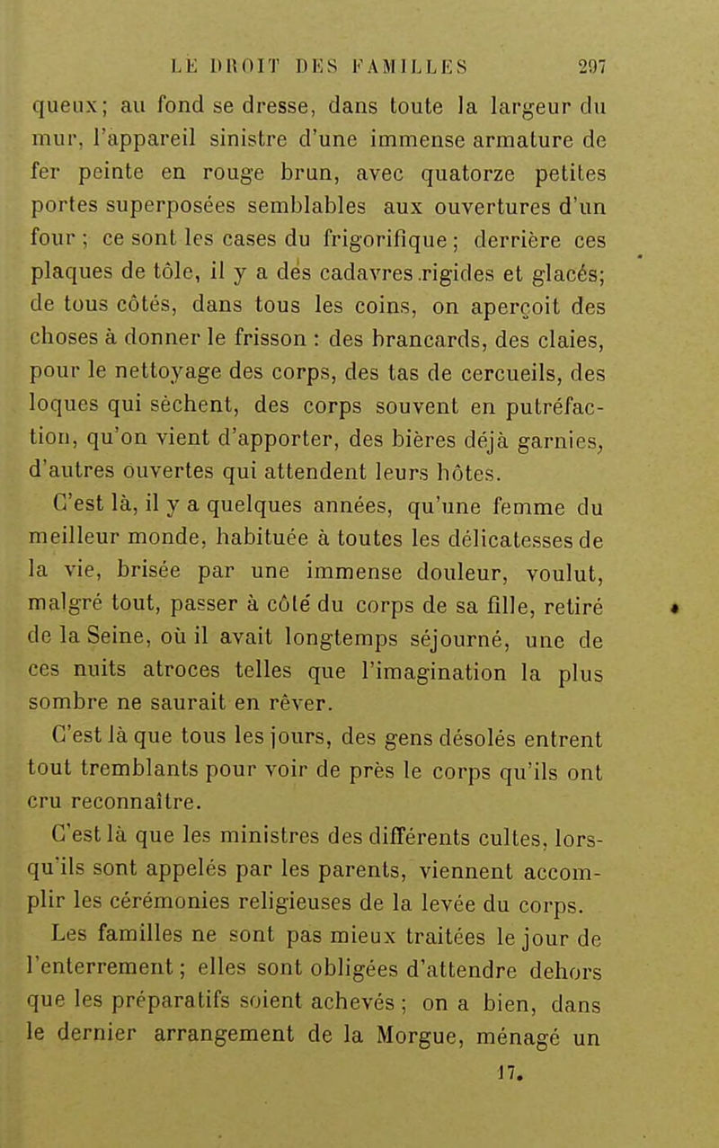 queux; au fond se dresse, dans toute la largeur du mur, l'appareil sinistre d'une immense armature de fer peinte en rouge brun, avec quatorze petites portes superposées semblables aux ouvertures d'un four ; ce sont les cases du frigorifique ; derrière ces plaques de tôle, il y a dés cadavres .rigides et glacés; de tous côtés, dans tous les coins, on aperçoit des choses à donner le frisson : des brancards, des claies, pour le nettoyage des corps, des tas de cercueils, des loques qui sèchent, des corps souvent en putréfac- tion, qu'on vient d'apporter, des bières déjà garnies^ d'autres Ouvertes qui attendent leurs hôtes. C'est là, il y a quelques années, qu'une femme du meilleur monde, habituée à toutes les délicatesses de la vie, brisée par une immense douleur, voulut, malgré tout, passer à côté du corps de sa fille, retiré • de la Seine, où il avait longtemps séjourné, une de ces nuits atroces telles que l'imagination la plus sombre ne saurait en rêver. C'est là que tous les jours, des gens désolés entrent tout tremblants pour voir de près le corps qu'ils ont cru reconnaître. C'est là que les ministres des différents cultes, lors- qu'ils sont appelés par les parents, viennent accom- plir les cérémonies religieuses de la levée du corps. Les familles ne sont pas mieux traitées le jour de l'enterrement ; elles sont obligées d'attendre dehors que les préparatifs soient achevés ; on a bien, dans le dernier arrangement de la Morgue, ménagé un 17.