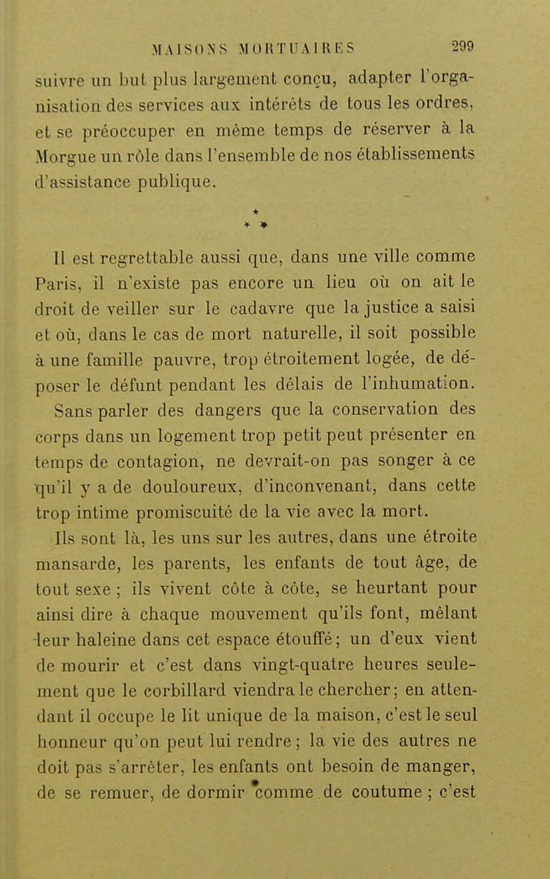 suivre un but plus largement conçu, adapter l'orga- nisation des services aux intérêts de tous les ordres, et se préoccuper en même temps de réserver à la Morgue un rôle dans l'ensemble de nos établissements d'assistance publique. * ♦ ♦ Il est regrettable aussi que, dans une ville comme Paris, il n'existe pas encore un lieu où on ait le droit de veiller sur le cadavre que la justice a saisi et où, dans le cas de mort naturelle, il soit possible à une famille pauvre, trop étroitement logée, de de'- poser le défunt pendant les délais de l'inhumation. Sans parler des dangers que la conservation des corps dans un logement trop petit peut présenter en temps de contagion, ne devrait-on pas songer à ce tju'il y a de douloureux, d'inconvenant, dans cette trop intime promiscuité de la vie avec la mort. Ils sont là, les uns sur les autres, dans une étroite mansarde, les parents, les enfants de tout âge, de tout sexe ; ils vivent côte à côte, se heurtant pour ainsi dire à chaque mouvement qu'ils font, mêlant -leur haleine dans cet espace étouffé ; un d'eux vient de mourir et c'est dans vingt-quatre heures seule- ment que le corbillard viendra le chercher; en atten- dant il occupe le lit unique de la maison, c'est le seul honneur qu'on peut lui rendre ; la vie des autres ne doit pas s'arrêter, les enfants ont besoin de manger, de se remuer, de dormir Tîomme .de coutume ; c'est
