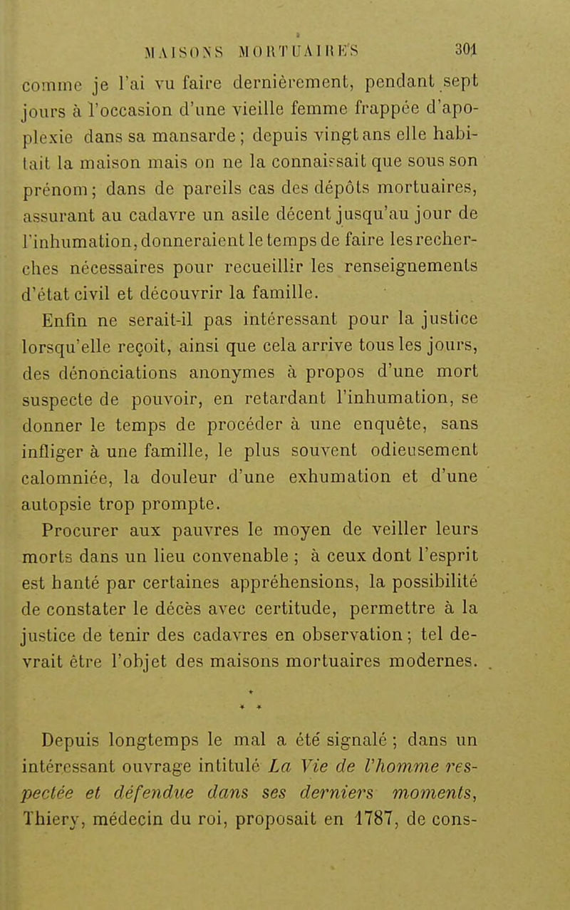 comme je l'ai vu faire dernièrement, pendant sept jours à l'occasion d'une vieille femme frappée d'apo- plexie dans sa mansarde ; depuis vingt ans elle habi- tait la maison mais on ne la connaifsait que sous son prénom ; dans de pareils cas des dépôts mortuaires, assurant au cadavre un asile décent jusqu'au jour de l inhumation, donneraient le temps de faire les recher- ches nécessaires pour recueillir les renseignements d'état civil et découvrir la famille. Enfin ne serait-il pas intéressant pour la justice lorsqu'elle reçoit, ainsi que cela arrive tous les jours, des dénonciations anonymes à propos d'une mort suspecte de pouvoir, en retardant l'inhumation, se donner le temps de procéder à une enquête, sans infliger à une famille, le plus souvent odieusement calomniée, la douleur d'une exhumation et d'une autopsie trop prompte. Procurer aux pauvres le moyen de veiller leurs morts dans un lieu convenable ; à ceux dont l'esprit est hanté par certaines appréhensions, la possibilité de constater le décès avec certitude, permettre à la justice de tenir des cadavres en observation ; tel de- vrait être l'objet des maisons mortuaires modernes. ♦ Depuis longtemps le mal a été signalé ; dans un intéressant ouvrage intitulé La Vie de l'homme res- pectée et défendue dans ses derniers moments, Thiery, médecin du roi, proposait en 1787, de cons-