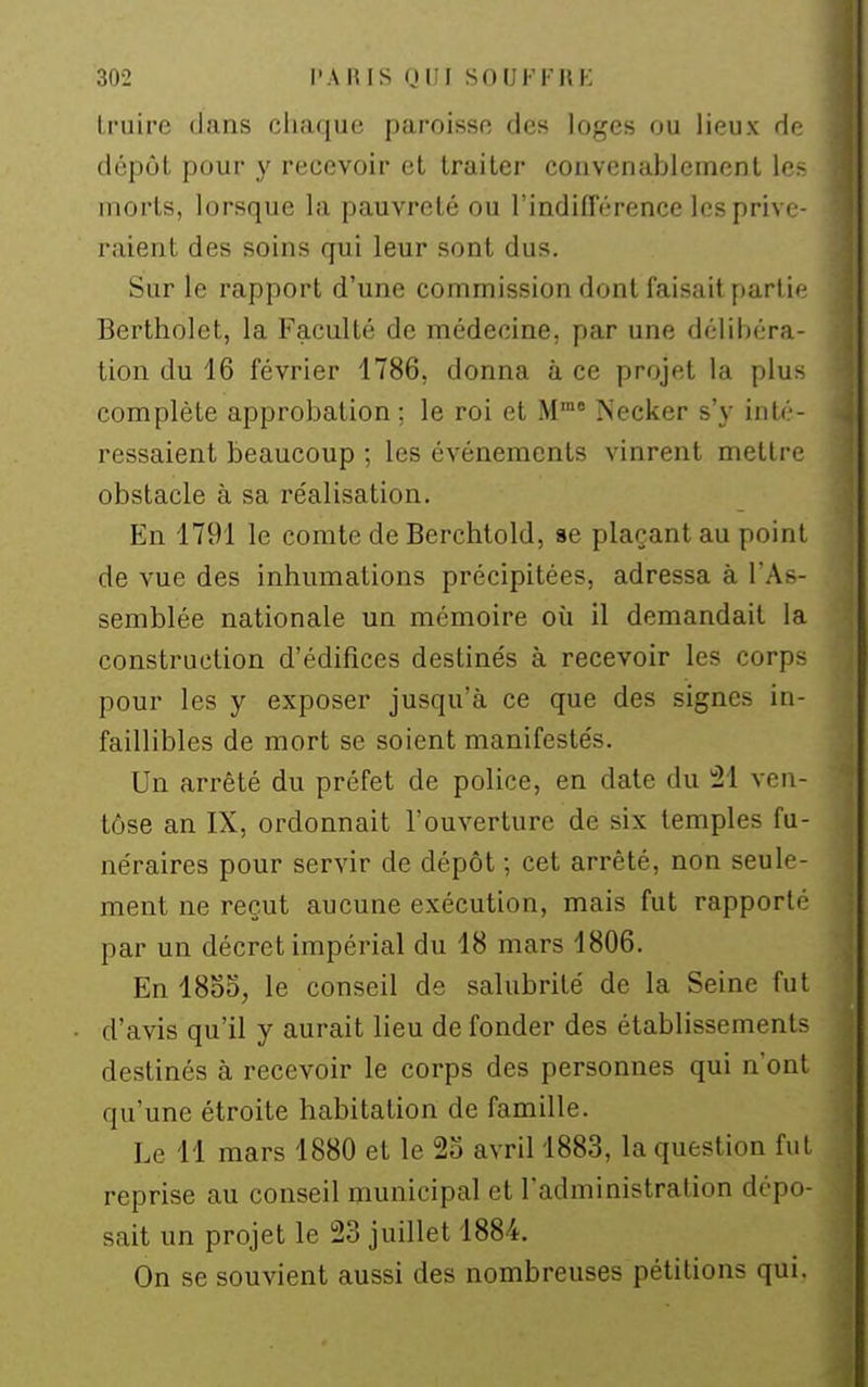 Iruire dans cliaque paroisso des loges ou lieux do dépôt pour y recevoir et traiter convenablement le> morts, lorsque la pauvreté ou l'indifférence les prive- raient des soins qui leur sont dus. Sur le rapport d'une commission dont faisait parlii' Bertholet, la Faculté de médecine, par une délibéra- tion du 16 février 1786, donna à ce projet la plus complète approbation; le roi et M' Necker s'y inté- ressaient beaucoup ; les événements vinrent mettre obstacle à sa réalisation. En 1791 le comte de Berchtold, se plaçant au point de vue des inhumations précipitées, adressa à l'As- semblée nationale un mémoire où il demandait la construction d'édifices destinés à recevoir les corps pour les y exposer jusqu'à ce que des signes in- faillibles de mort se soient manifestés. Un arrêté du préfet de police, en date du 21 ven- tôse an IX, ordonnait l'ouverture de six temples fu- néraires pour servir de dépôt -, cet arrêté, non seule- ment ne reçut aucune exécution, mais fut rapporté par un décret impérial du 18 mars 1806. En 1855, le conseil de salubrité de la Seine fut d'avis qu'il y aurait lieu de fonder des établissements destinés à recevoir le corps des personnes qui n'ont qu'une étroite habitation de famille. Le 11 mars 1880 et le 25 avril 1883, la question fut reprise au conseil municipal et l'administration dépo- sait un projet le 23 juillet 1884. On se souvient aussi des nombreuses pétitions qui.