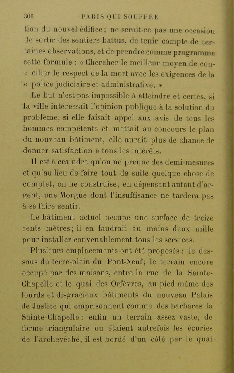 lion du nouvel édifice; ne serait-ce pas une occasion de sortir des sentiers battus, de tenir compte de cer- taines observations, et de prendre comme programme cette formule : «Chercher le meilleur moyen de con- « cilier le respect de la mort avec les exigences de la « police judiciaire et administrative. » Le but n'est pas impossible à atteindre et certes, si la ville intéressait l'opinion publique à la solution du problème, si elle faisait appel aux avis de tous les hommes compétents et mettait au concours le plan du nouveau bâtiment, elle aurait plus de chance de donner satisfaction à tous les intérêts. Il est à craindre qu'on ne prenne des demi-mesures et qu'au lieu de faire tout de suite quelque chose de complet, on ne construise, en dépensant autant d'ar- gent, une Morgue dont l'insuffisance ne tardera pas à se faire sentir. Le bâtiment actuel occupe une surface de treize cents mètres; il en faudrait au moins deux mille pour installer convenablement tous les services. Plusieurs emplacements ont été proposés : le des- sous du terre-plein du Pont-Neuf; le terrain encore occupé par des maisons, entre la rue de la Sainte- Chapelle et le quai des Orfèvres, au pied même des lourds et disgracieux bâtiments du nouveau Palais de Justice qui emprisonnent comme des barbares la Sainte-Chapelle : enfin un terrain assez vaste, de forme triangulaire ou étaient autrefois les écuries de l'archevêché, il est bordé d'un côté par le quai