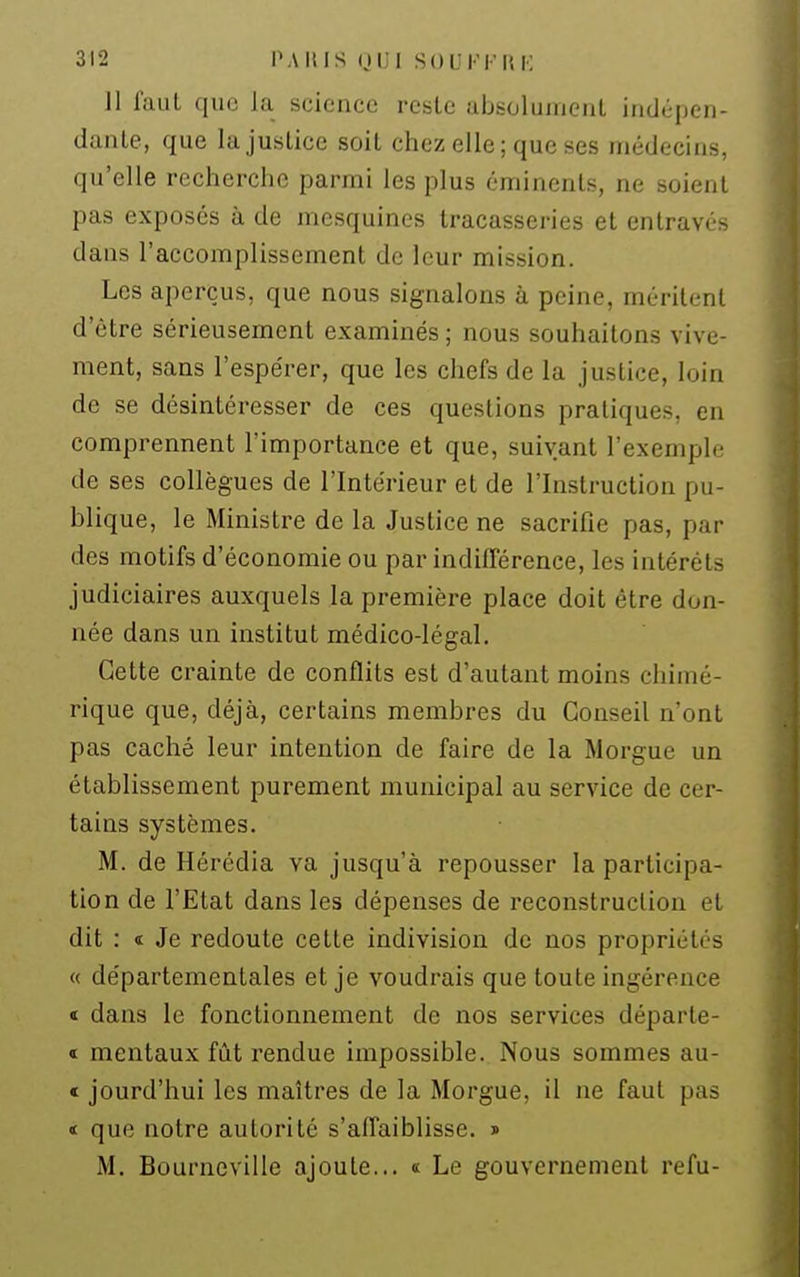 ]1 faut que la science reste absolumenl indépen- dante, que la justice soit chez elle; que ses médecins, qu'elle recherche parmi les plus cminents, ne soient pas exposes à de mesquines tracasseries et entravés dans l'accomplissement de leur mission. Les aperçus, que nous signalons à peine, méritent d'être sérieusement examinés ; nous souhaitons vive- ment, sans l'espérer, que les chefs de la justice, loin de se désintéresser de ces questions pratiques, en comprennent l'importance et que, suivant l'exemple de ses collègues de l'Intérieur et de l'Instruction pu- blique, le Ministre de la Justice ne sacrifie pas, par des motifs d'économie ou par indifférence, les intérêts judiciaires auxquels la première place doit être don- née dans un institut médico-légal. Cette crainte de conflits est d'autant moins chimé- rique que, déjà, certains membres du Conseil n'ont pas caché leur intention de faire de la Morgue un établissement purement municipal au service de cer- tains systèmes. M. de Hérédia va jusqu'à repousser la participa- tion de l'Etat dans les dépenses de reconstruction et dit : « Je redoute cette indivision de nos propriétés « départementales et je voudrais que toute ingérence « dans le fonctionnement de nos services départe- « mentaux fût rendue impossible. Nous sommes au- « jourd'hui les maîtres de la Morgue, il ne faut pas < que notre autorité s'affaiblisse. » M. Bourneville ajoute... « Le gouvernement refu-