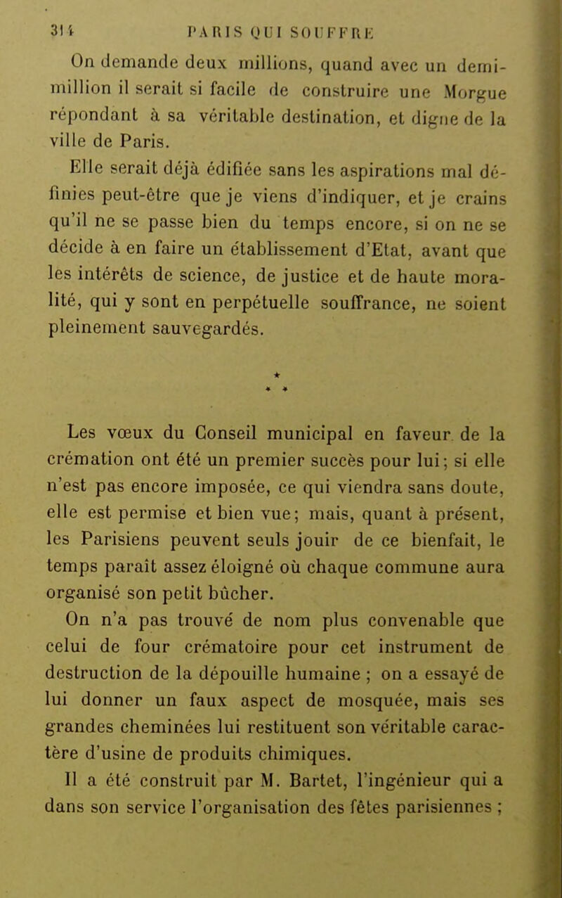 On demande deux millions, quand avec un demi- million il serait si facile de construire une Morgue répondant à sa véritable destination, et digne de la ville de Paris. Elle serait déjà édifiée sans les aspirations mal dé- finies peut-être que je viens d'indiquer, et je crains qu'il ne se passe bien du temps encore, si on ne se décide à en faire un établissement d'Etat, avant que les intérêts de science, de justice et de haute mora- lité, qui y sont en perpétuelle souffrance, ne soient pleinement sauvegardés. Les vœux du Conseil municipal en faveur de la crémation ont été un premier succès pour lui; si elle n'est pas encore imposée, ce qui viendra sans doute, elle est permise et bien vue; mais, quant à présent, les Parisiens peuvent seuls jouir de ce bienfait, le temps paraît assez éloigné où chaque commune aura organisé son petit bûcher. On n'a pas trouvé de nom plus convenable que celui de four crématoire pour cet instrument de destruction de la dépouille humaine ; on a essayé de lui donner un faux aspect de mosquée, mais ses grandes cheminées lui restituent son véritable carac- tère d'usine de produits chimiques. Il a été construit par M. Bartet, l'ingénieur qui a dans son service l'organisation des fêtes parisiennes ;