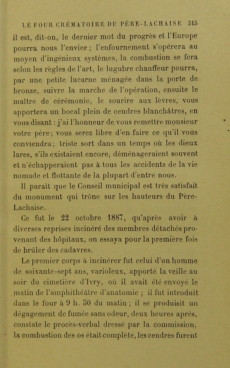 LE FOUR CRÉMATOIRE DU PÈ R E - L AC H AI S E 316 il est, dit-on, le dernier mot du progrès et l'Europe pourra nous l'envier ; l'enfournement s'opérera au moyen d'ingénieux systèmes, la combustion se fera selon les règles de l'art, le lugubre chauffeur pourra, par une petite lucarne ménagée dans la porte de bronze, suivre la marche de l'opération, ensuite le maître de cérémonie, le sourire aux lèvres, vous apportera un bocal plein de cendres blanchâtres, en vous disant : j'ai l'honneur de vous remettre monsieur votre père; vous serez libre d'en faire ce qu'il vous conviendra; triste sort dans un temps où les dieux lares, s'ils existaient encore, déménageraient souvent et n'échapperaient pas à tous les accidents de la vie nomade et flottante de la plupart d'entre nous. Il paraît que le Conseil municipal est très satisfait du monument qui trône sur les hauteurs du Père- Lachaise. Ce fut le 22 octobre 1887, qu'après avoir à diverses reprises incinéré des membres détachés pro- venant des hôpitaux, on essaya pour la première fois de brûler des cadavres. Le premier corps à incinérer fut celui d'un homme de soixante-sept ans, varioleux, apporté la veille au soir du cimetière d'Ivry, où il avait été envoyé le matin de l'amphithéâtre d'anatomie ; il fut introduit dans le four à 9 h. SO du matin ; il se produisit un dégagement de fumée sans odeur, deux heures après, constate le procès-verbal dressé par la commission, la combustion des os était complète, les cendres furent