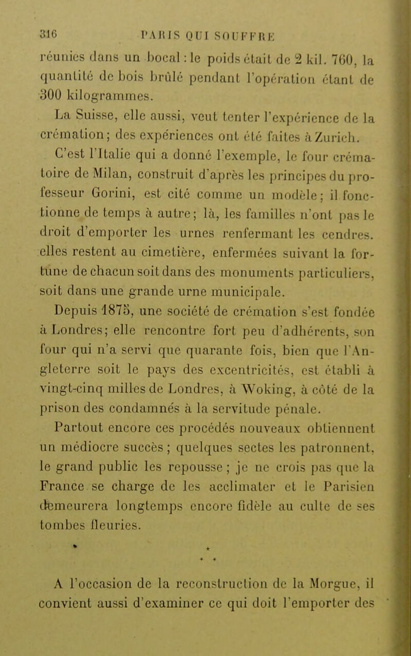 réunies dans un bocal : le poids était de 2 lui. 7G0, la quantité de bois brûlé pendant l'opération étant de 300 kilogrammes. La Suisse, elle aussi, veut tenter l'expérience de la crémation; des expériences ont été faites à Zurich. C'est l'Italie qui a donné l'exemple, le four créma- toire de Milan, construit d'après les principes du pro- fesseur Gorini, est cité comme un modèle ; il fonc- tionne de temps à autre; là, les familles n'ont pas le droit d'emporter les urnes renfermant les cendres, elles restent au cimetière, enfermées suivant la for- tune de chacun soit dans des monuments particuliers, soit dans une grande urne municipale. Depuis 1875, une société de crémation s'est fondée à Londres; elle rencontre fort peu d'adhérents, son four qui n'a servi que quarante fois, bien que l'An- gleterre soit le pays des excentricités, est établi à vingt-cinq milles de Londres, à Woking, à côté de la prison des condamnés à la servitude pénale. Partout encore ces procédés nouveaux obtiennent un médiocre succès ; quelques sectes les patronnent, le grand public les repousse ; je ne crois pas que la France se charge de les acclimater et le Parisien demeurera longtemps encore fidèle au culte de ses tombes fleuries. • ♦ * « A l'occasion de la reconstruction de la Morgue, il convient aussi d'examiner ce qui doit l'emporter des